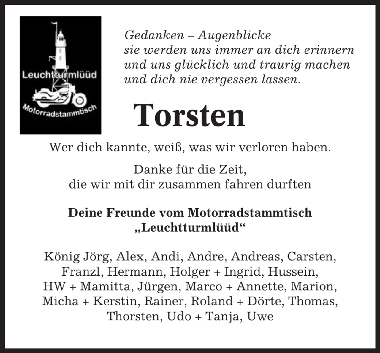 <p>Gedanken – Augenblicke<br />sie werden uns immer an dich erinnern<br />und uns glücklich und traurig machen<br />und dich nie vergessen lassen.</p><p>Torsten<br />Wer dich kannte, weiß, was wir verloren haben.<br />Danke für die Zeit,<br />die wir mit dir zusammen fahren durften<br />Deine Freunde vom Motorradstammtisch<br />„Leuchtturmlüüd“<br />König Jörg, Alex, Andi, Andre, Andreas, Carsten,<br />Franzl, Hermann, Holger + Ingrid, Hussein,<br />HW + Mamitta, Jürgen, Marco + Annette, Marion,<br />Micha + Kerstin, Rainer, Roland + Dörte, Thomas,<br />Thorsten, Udo + Tanja, Uwe</p>