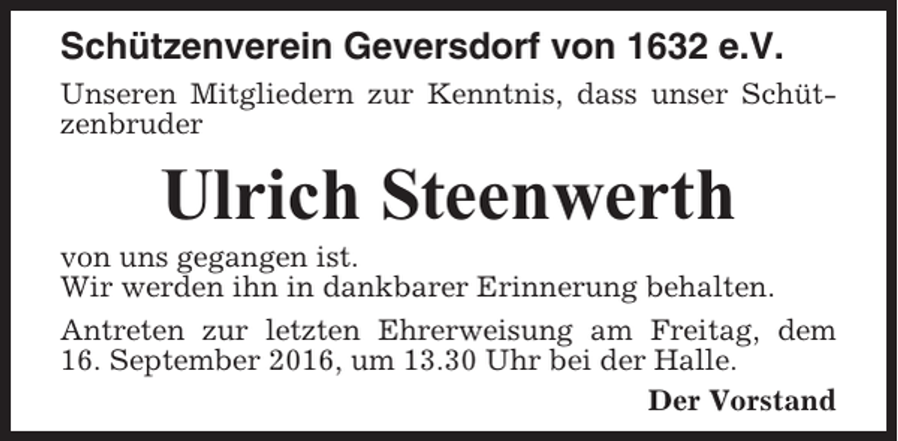 <p>Schützenverein Geversdorf von 1632 e.V.<br />Unseren Mitgliedern zur Kenntnis, dass unser Schützenbruder</p><p>Ulrich Steenwerth<br />von uns gegangen ist.<br />Wir werden ihn in dankbarer Erinnerung behalten.<br />Antreten zur letzten Ehrerweisung am Freitag, dem<br />16. September 2016, um 13.30 Uhr bei der Halle.<br />Der Vorstand</p>