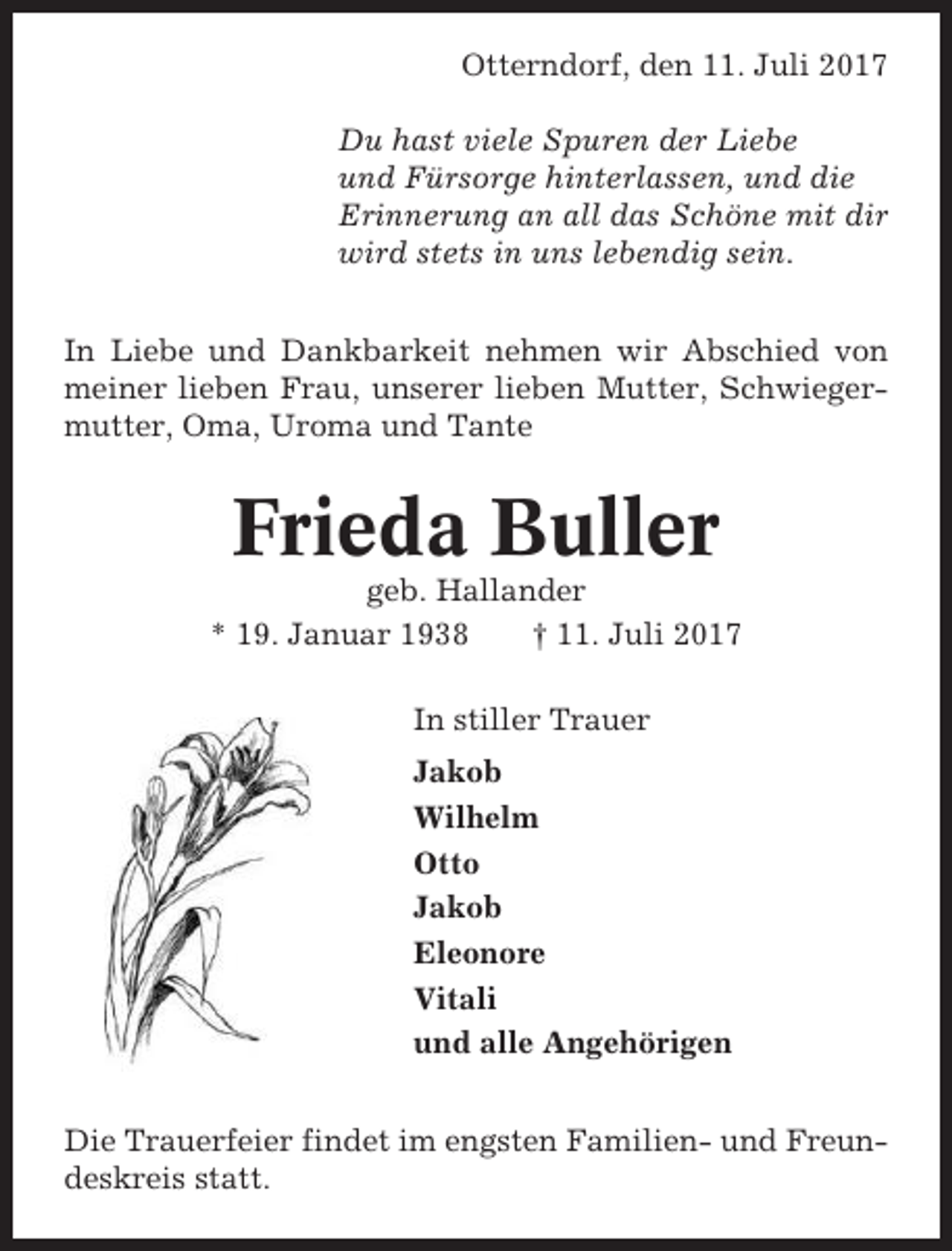 <p>Otterndorf, den 11. Juli 2017<br />Du hast viele Spuren der Liebe<br />und Fürsorge hinterlassen, und die<br />Erinnerung an all das Schöne mit dir<br />wird stets in uns lebendig sein.<br />In Liebe und Dankbarkeit nehmen wir Abschied von<br />meiner lieben Frau, unserer lieben Mutter, Schwiegermutter, Oma, Uroma und Tante</p><p>Frieda Buller<br />geb. Hallander<br />* 19. Januar 1938<br />† 11. Juli 2017<br />In stiller Trauer<br />Jakob<br />Wilhelm<br />Otto<br />Jakob<br />Eleonore<br />Vitali<br />und alle Angehörigen<br />Die Trauerfeier findet im engsten Familien- und Freundeskreis statt.</p>
