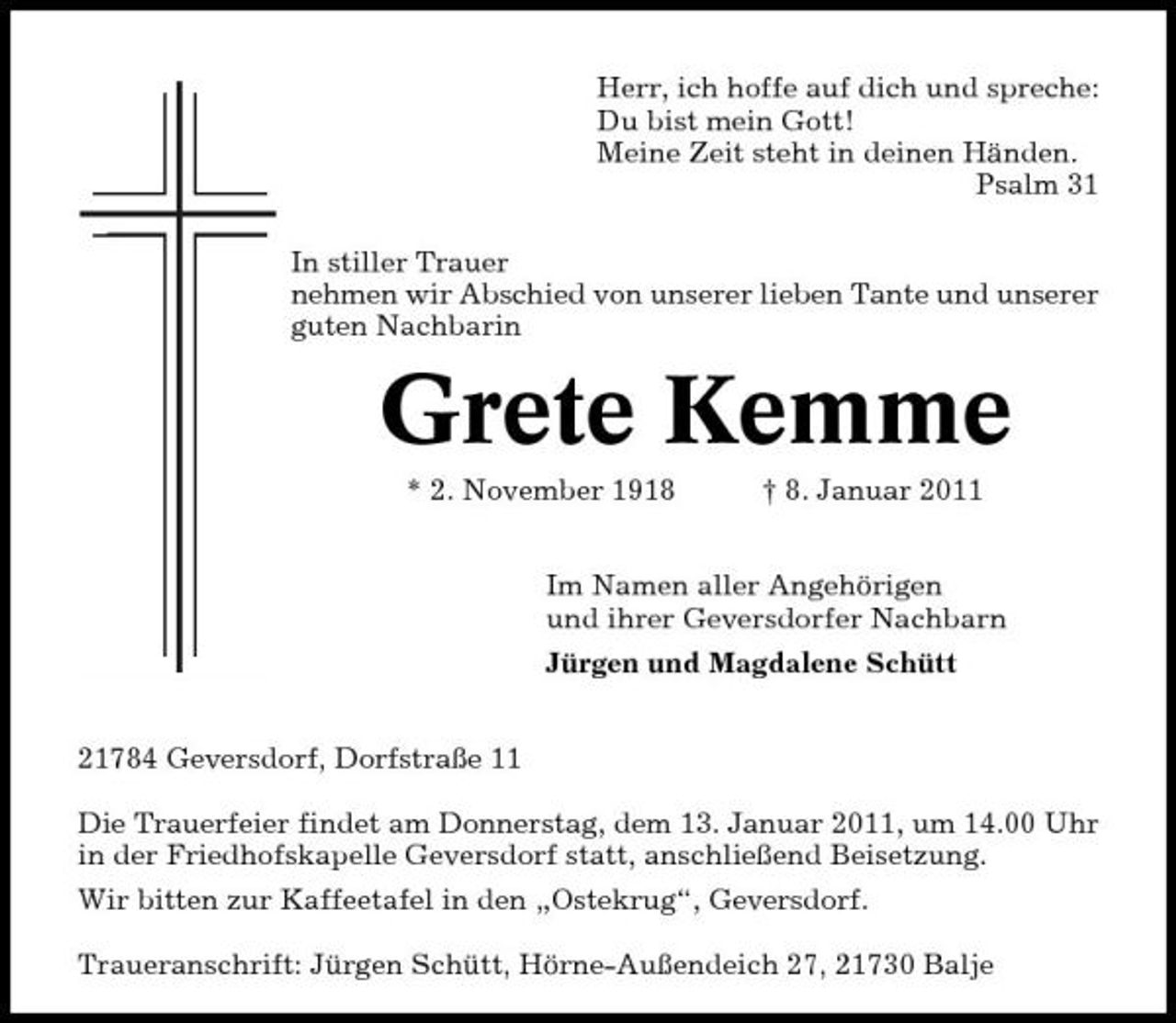 <p>Herr, ich hoffe auf dich und spreche: Du bist mein Gott! Meine Zeit steht in deinen Händen. Psalm 31 In stiller Trauer nehmen wir Abschied von unserer lieben Tante und unserer guten Nachbarin</p><p>Grete Kemme<br />* 2. November 1918 † 8. Januar 2011 Im Namen aller Angehörigen und ihrer Geversdorfer Nachbarn Jürgen und Magdalene Schütt 21784 Geversdorf, Dorfstraße 11 Die Trauerfeier findet am Donnerstag, dem 13. Januar 2011, um 14.00 Uhr in der Friedhofskapelle Geversdorf statt, anschließend Beisetzung. Wir bitten zur Kaffeetafel in den „Ostekrug“, Geversdorf. Traueranschrift: Jürgen Schütt, Hörne-Außendeich 27, 21730 Balje</p>