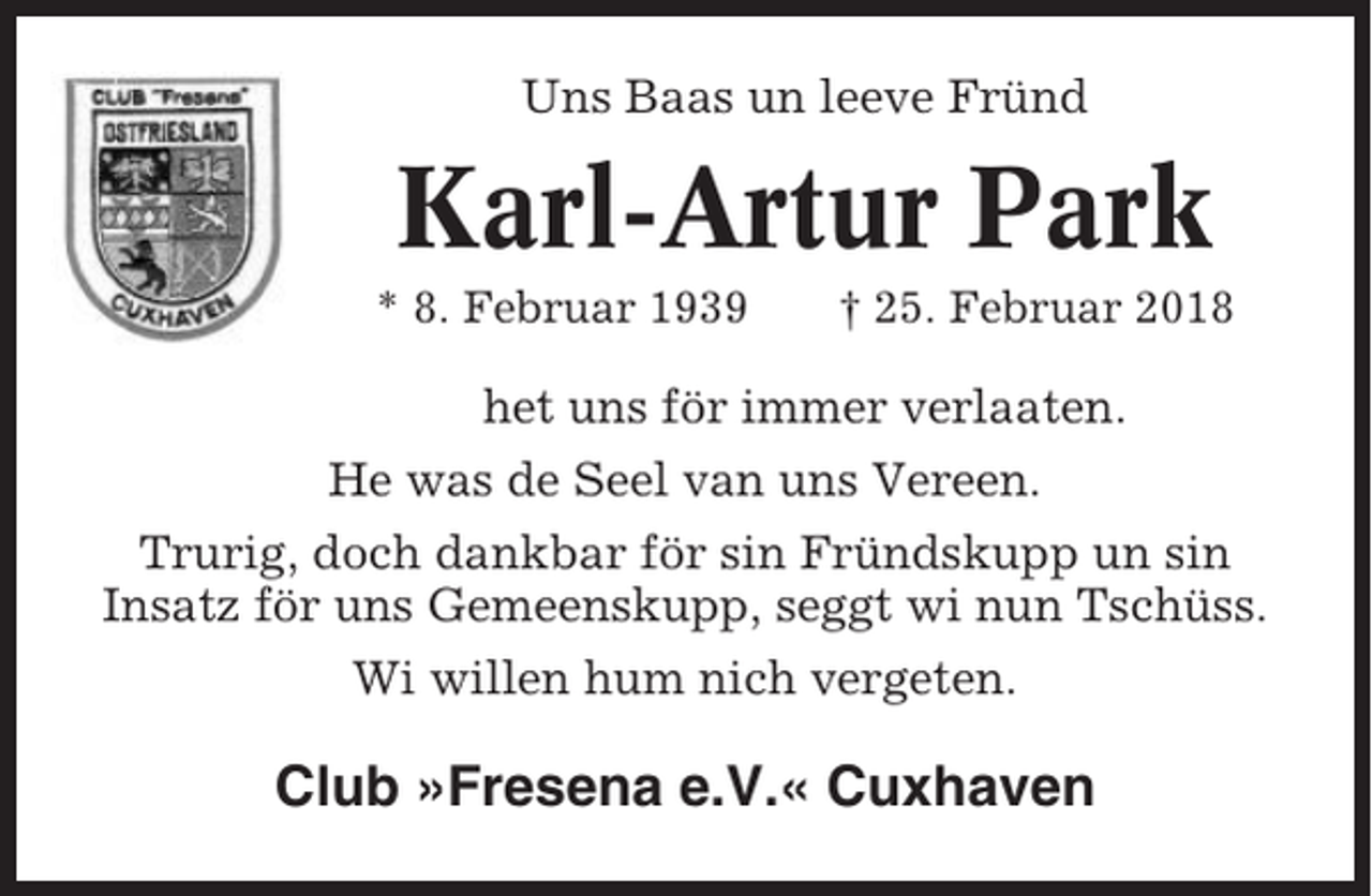 <p>Uns Baas un leeve Fründ</p><p>Karl-Artur Park<br />* 8. Februar 1939</p><p>† 25. Februar 2018</p><p>het uns för immer verlaaten.<br />He was de Seel van uns Vereen.<br />Trurig, doch dankbar för sin Fründskupp un sin<br />Insatz för uns Gemeenskupp, seggt wi nun Tschüss.<br />Wi willen hum nich vergeten.</p><p>Club »Fresena e.V.« Cuxhaven</p>