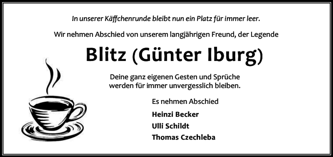 <p>In unserer Käﬀchenrunde bleibt nun ein Platz für immer leer.<br />Wir nehmen Abschied von unserem langjährigen Freund, der Legende</p><p>Blitz (Günter Iburg)<br />Deine ganz eigenen Gesten und Sprüche<br />werden für immer unvergesslich bleiben.<br />Es nehmen Abschied<br />Heinzi Becker<br />Ulli Schildt<br />Thomas Czechleba</p>
