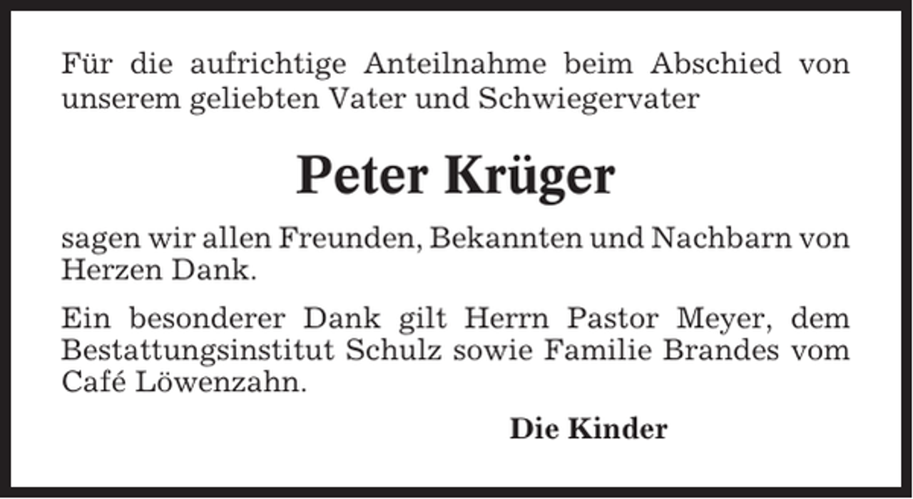 <p>Für die aufrichtige Anteilnahme beim Abschied von<br />unserem geliebten Vater und Schwiegervater</p><p>Peter Krüger<br />sagen wir allen Freunden, Bekannten und Nachbarn von<br />Herzen Dank.<br />Ein besonderer Dank gilt Herrn Pastor Meyer, dem<br />Bestattungsinstitut Schulz sowie Familie Brandes vom<br />Café Löwenzahn.<br />Die Kinder</p>