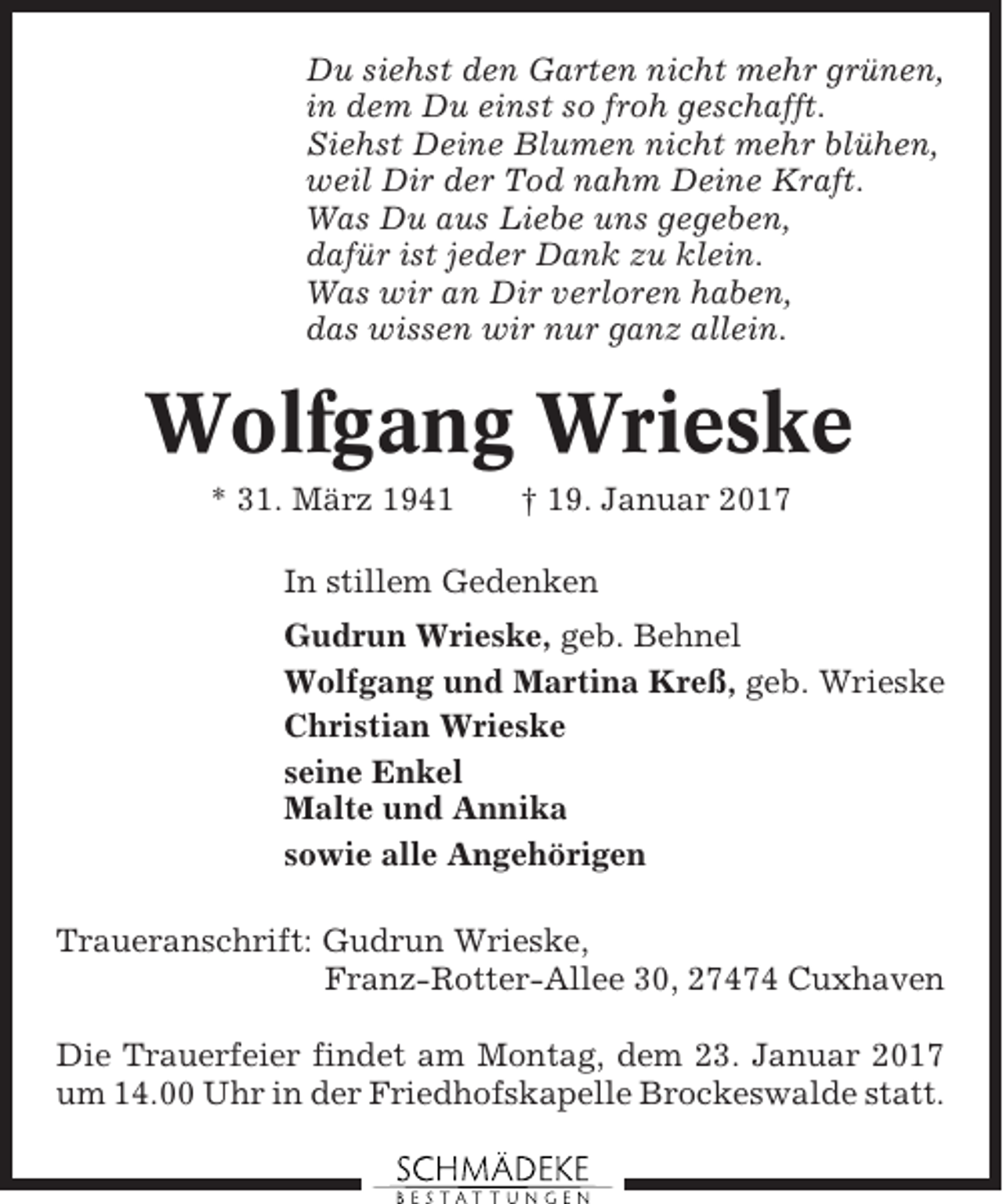 <p>Du siehst den Garten nicht mehr grünen,<br />in dem Du einst so froh geschafft.<br />Siehst Deine Blumen nicht mehr blühen,<br />weil Dir der Tod nahm Deine Kraft.<br />Was Du aus Liebe uns gegeben,<br />dafür ist jeder Dank zu klein.<br />Was wir an Dir verloren haben,<br />das wissen wir nur ganz allein.</p><p>Wolfgang Wrieske<br />* 31. März 1941</p><p>† 19. Januar 2017</p><p>In stillem Gedenken<br />Gudrun Wrieske, geb. Behnel<br />Wolfgang und Martina Kreß, geb. Wrieske<br />Christian Wrieske<br />seine Enkel<br />Malte und Annika<br />sowie alle Angehörigen<br />Traueranschrift: Gudrun Wrieske,<br />Franz-Rotter-Allee 30, 27474 Cuxhaven<br />Die Trauerfeier findet am Montag, dem 23. Januar 2017<br />um 14.00 Uhr in der Friedhofskapelle Brockeswalde statt.</p>