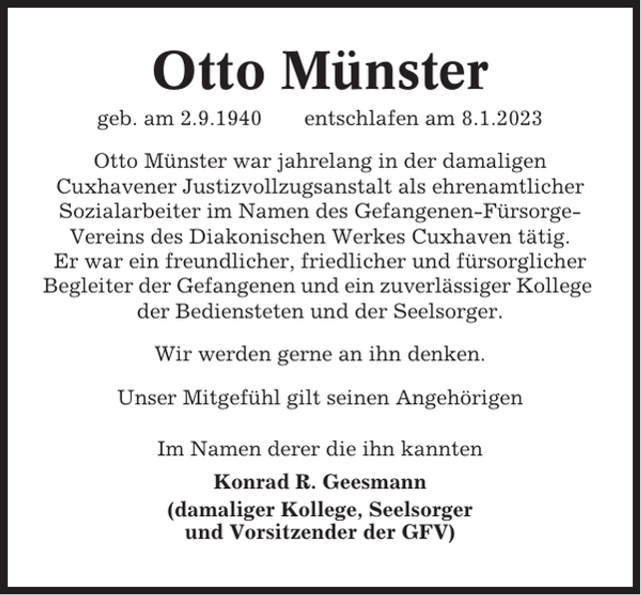 <p>Otto Münster<br />geb. am 2.9.1940</p><p>entschlafen am 8.1.2023</p><p>Otto Münster war jahrelang in der damaligen<br />Cuxhavener Justizvollzugsanstalt als ehrenamtlicher<br />Sozialarbeiter im Namen des Gefangenen-FürsorgeVereins des Diakonischen Werkes Cuxhaven tätig.<br />Er war ein freundlicher, friedlicher und fürsorglicher<br />Begleiter der Gefangenen und ein zuverlässiger Kollege<br />der Bediensteten und der Seelsorger.<br />Wir werden gerne an ihn denken.<br />Unser Mitgefühl gilt seinen Angehörigen<br />Im Namen derer die ihn kannten<br />Konrad R. Geesmann<br />(damaliger Kollege, Seelsorger<br />und Vorsitzender der GFV)</p>