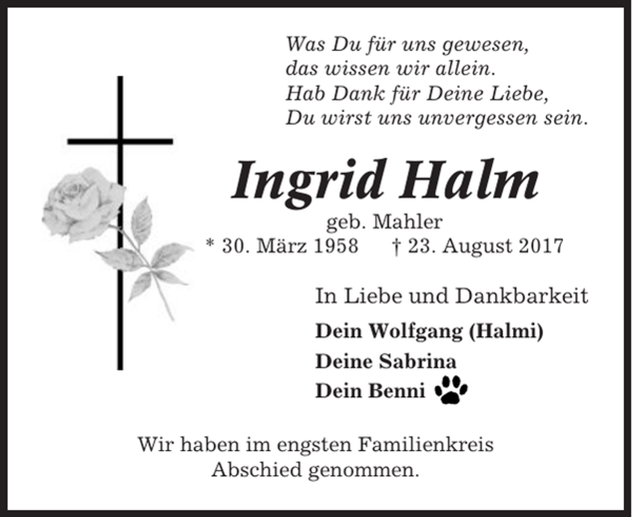 <p>Was Du für uns gewesen,<br />das wissen wir allein.<br />Hab Dank für Deine Liebe,<br />Du wirst uns unvergessen sein.</p><p>Ingrid Halm<br />geb. Mahler<br />* 30. März 1958<br />† 23. August 2017</p><p>In Liebe und Dankbarkeit<br />Dein Wolfgang (Halmi)<br />Deine Sabrina<br />Dein Benni<br />Wir haben im engsten Familienkreis<br />Abschied genommen.</p>