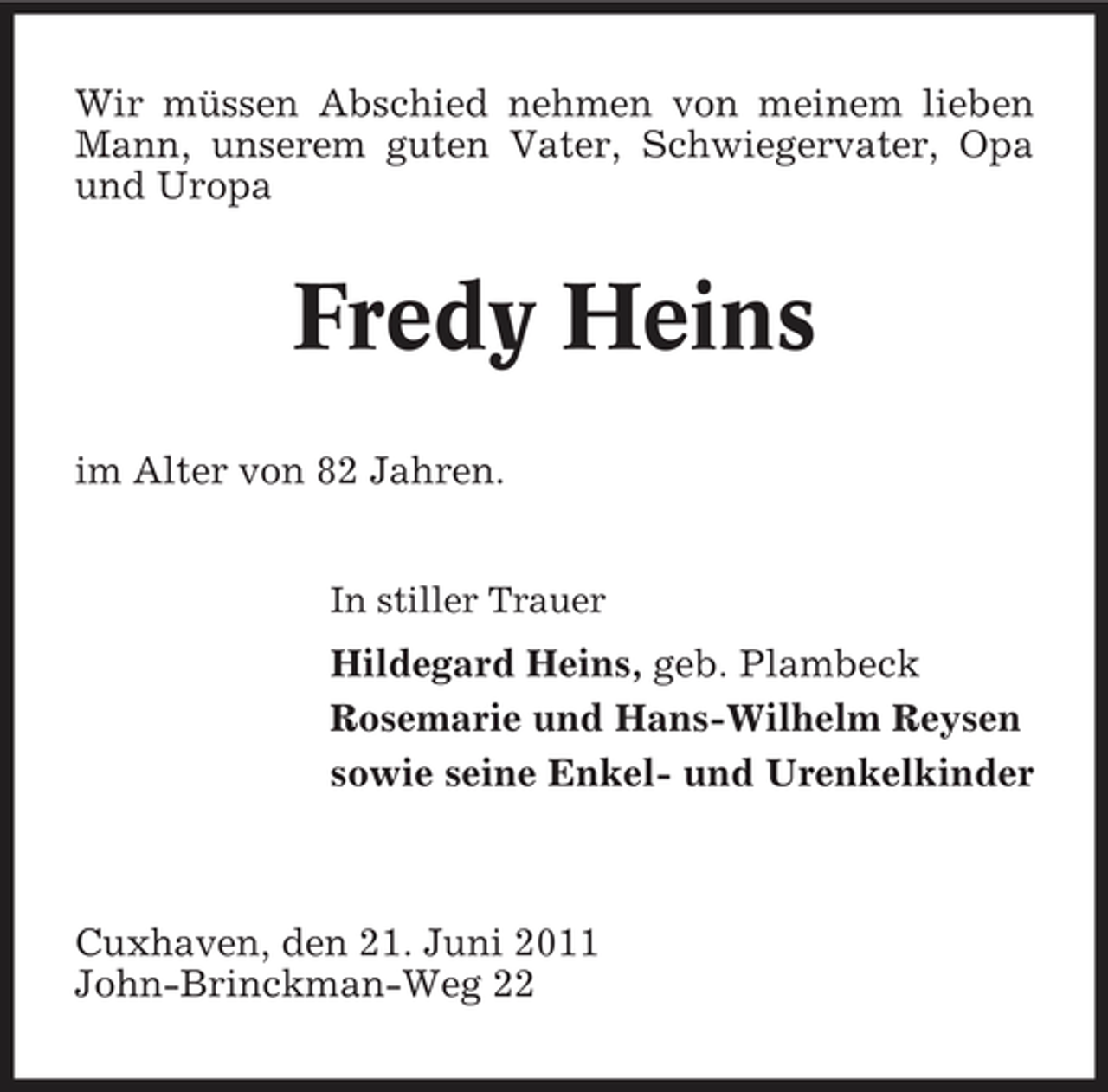 <p>Wir müssen Abschied nehmen von meinem lieben Mann, unserem guten Vater, Schwiegervater, Opa und Uropa</p><p>Fredy Heins<br />im Alter von 82 Jahren.<br />In stiller Trauer</p><p>Hildegard Heins, geb. Plambeck Rosemarie und Hans-Wilhelm Reysen sowie seine Enkel- und Urenkelkinder</p><p>Cuxhaven, den 21. Juni 2011 John-Brinckman-Weg 22</p>