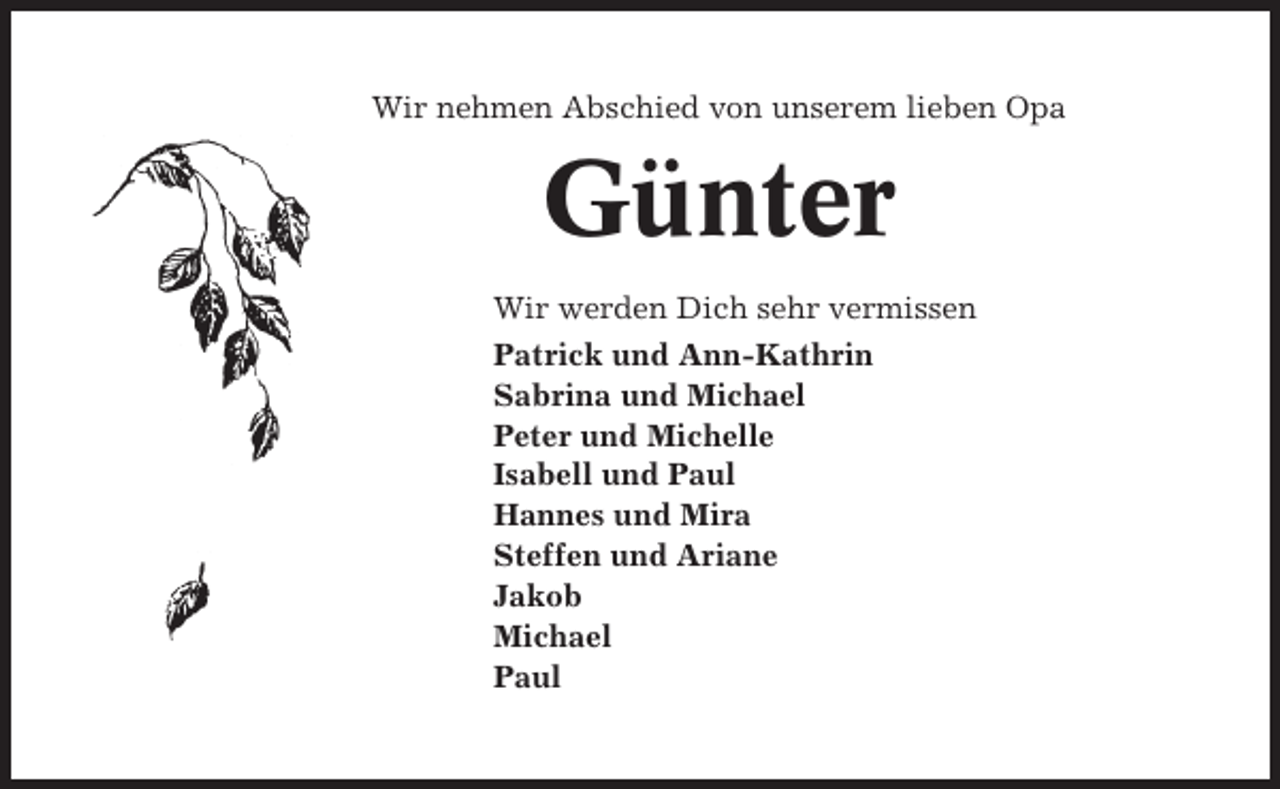<p>Wir nehmen Abschied von unserem lieben Opa</p><p>Günter<br />Wir werden Dich sehr vermissen<br />Patrick und Ann-Kathrin<br />Sabrina und Michael<br />Peter und Michelle<br />Isabell und Paul<br />Hannes und Mira<br />Steffen und Ariane<br />Jakob<br />Michael<br />Paul</p>