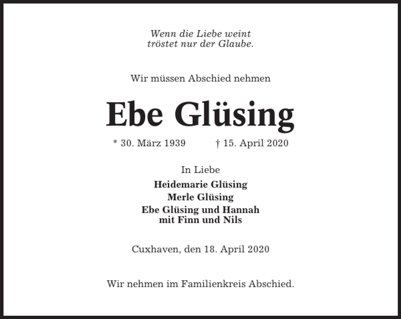 <p>Wenn die Liebe weint<br />tröstet nur der Glaube.</p><p>Wir müssen Abschied nehmen</p><p>Ebe Glüsing<br />* 30. März 1939</p><p>† 15. April 2020</p><p>In Liebe<br />Heidemarie Glüsing<br />Merle Glüsing<br />Ebe Glüsing und Hannah<br />mit Finn und Nils<br />Cuxhaven, den 18. April 2020</p><p>Wir nehmen im Familienkreis Abschied.</p>