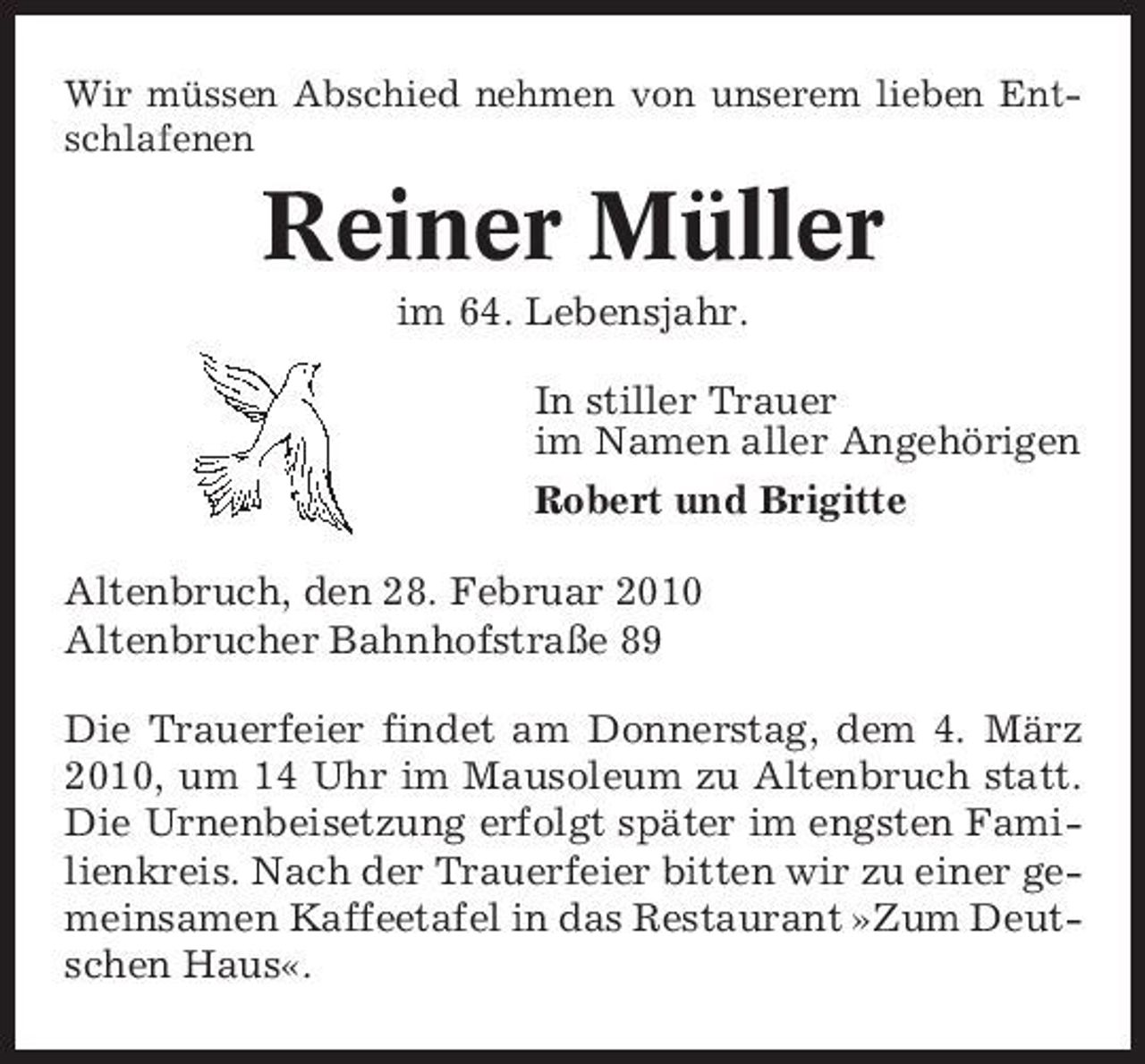 <p>Wir müssen Abschied nehmen von unserem lieben Entschlafenen</p><p>Reiner Müller<br />im 64. Lebensjahr. In stiller Trauer im Namen aller Angehörigen Robert und Brigitte Altenbruch, den 28. Februar 2010 Altenbrucher Bahnhofstraße 89 Die Trauerfeier findet am Donnerstag, dem 4. März 2010, um 14 Uhr im Mausoleum zu Altenbruch statt. Die Urnenbeisetzung erfolgt später im engsten Familienkreis. Nach der Trauerfeier bitten wir zu einer gemeinsamen Kaffeetafel in das Restaurant »Zum Deutschen Haus«.</p>