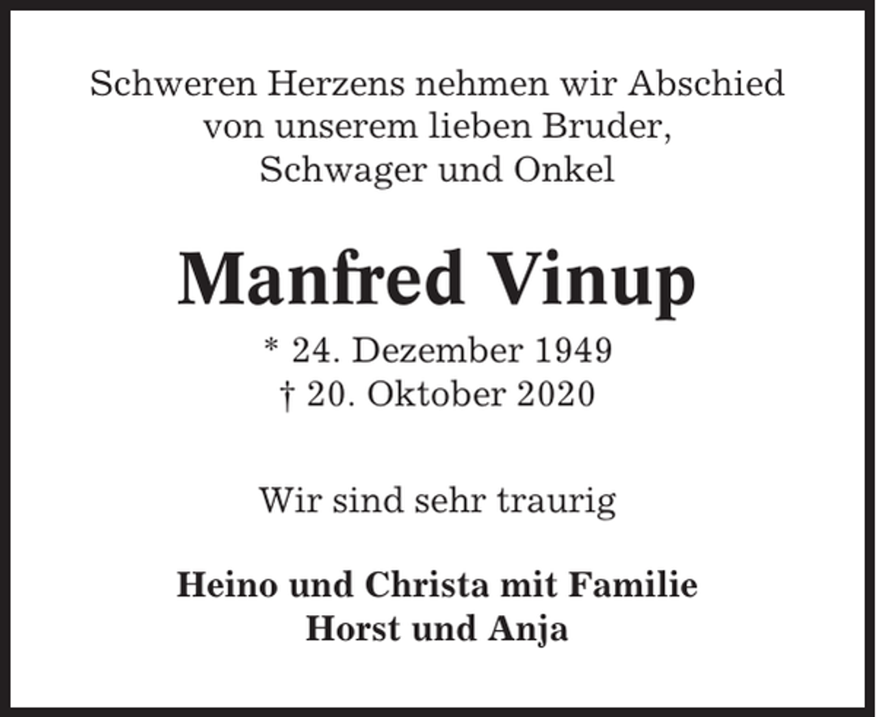 <p>Schweren Herzens nehmen wir Abschied<br />von unserem lieben Bruder,<br />Schwager und Onkel</p><p>Manfred Vinup<br />* 24. Dezember 1949<br />† 20. Oktober 2020<br />Wir sind sehr traurig<br />Heino und Christa mit Familie<br />Horst und Anja</p>