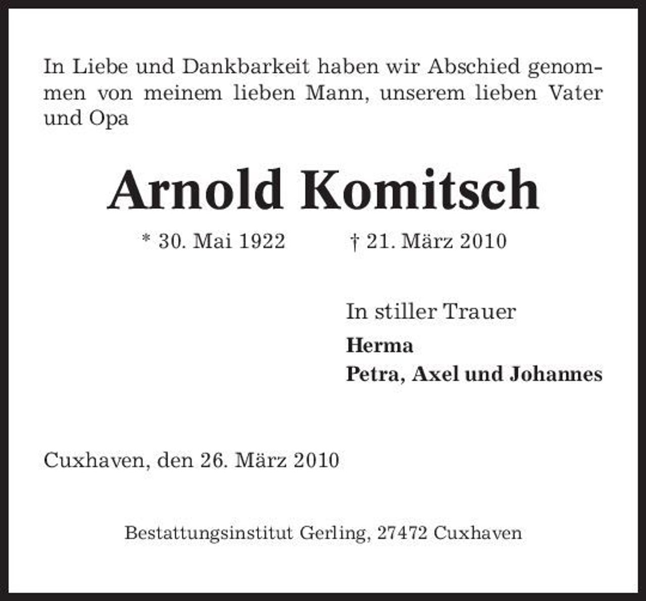 <p>In Liebe und Dankbarkeit haben wir Abschied genommen von meinem lieben Mann, unserem lieben Vater und Opa</p><p>Arnold Komitsch<br />* 30. Mai 1922 † 21. März 2010</p><p>In stiller Trauer<br />Herma Petra, Axel und Johannes</p><p>Cuxhaven, den 26. März 2010</p><p>Bestattungsinstitut Gerling, 27472 Cuxhaven</p>