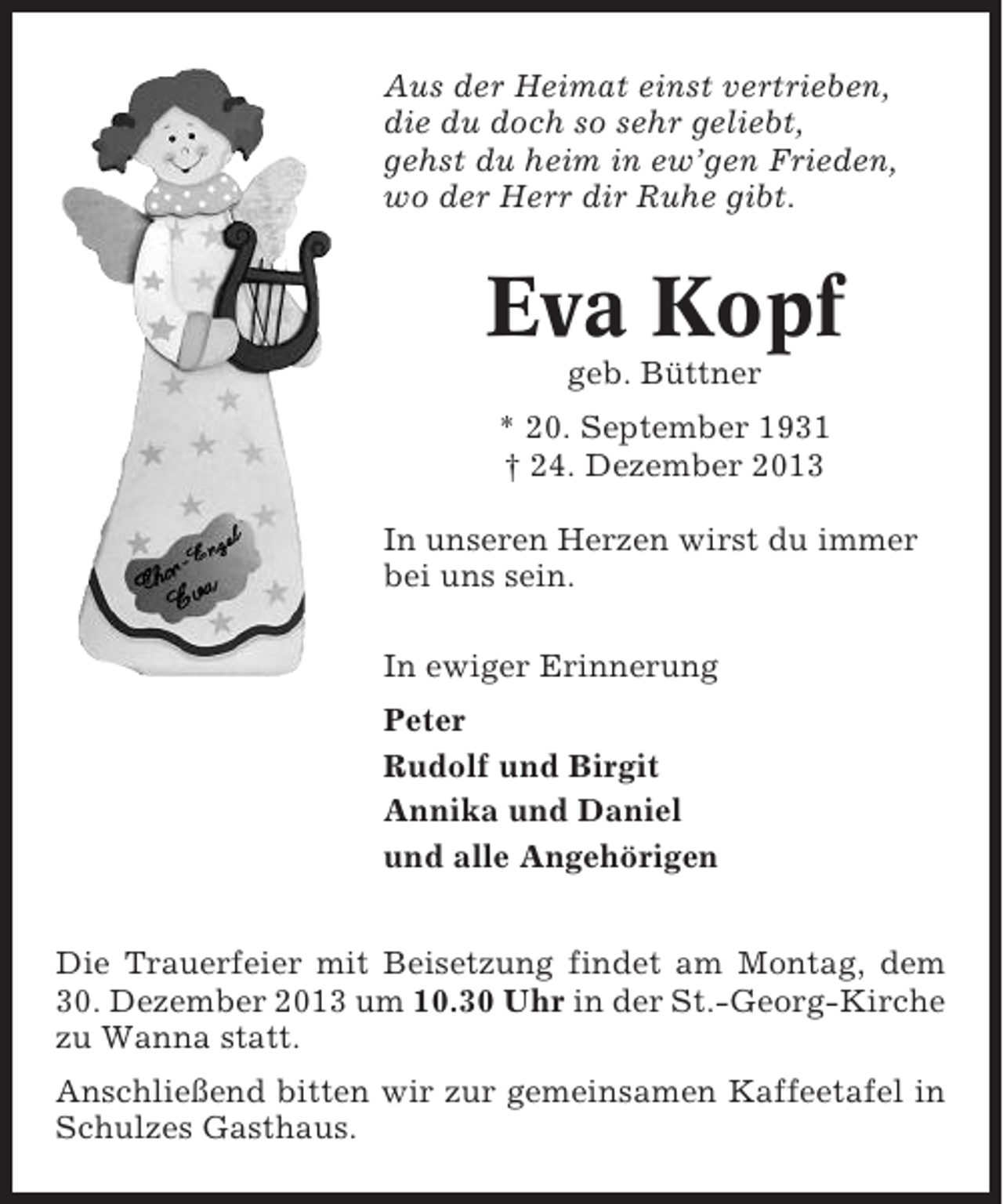 <p>Aus der Heimat einst vertrieben,<br />die du doch so sehr geliebt,<br />gehst du heim in ew’gen Frieden,<br />wo der Herr dir Ruhe gibt.</p><p>Eva Kopf<br />geb. Büttner<br />* 20. September 1931<br />† 24. Dezember 2013<br />In unseren Herzen wirst du immer<br />bei uns sein.<br />In ewiger Erinnerung<br />Peter<br />Rudolf und Birgit<br />Annika und Daniel<br />und alle Angehörigen<br />Die Trauerfeier mit Beisetzung findet am Montag, dem<br />30. Dezember 2013 um 10.30 Uhr in der St.-Georg-Kirche<br />zu Wanna statt.<br />Anschließend bitten wir zur gemeinsamen Kaffeetafel in<br />Schulzes Gasthaus.</p>