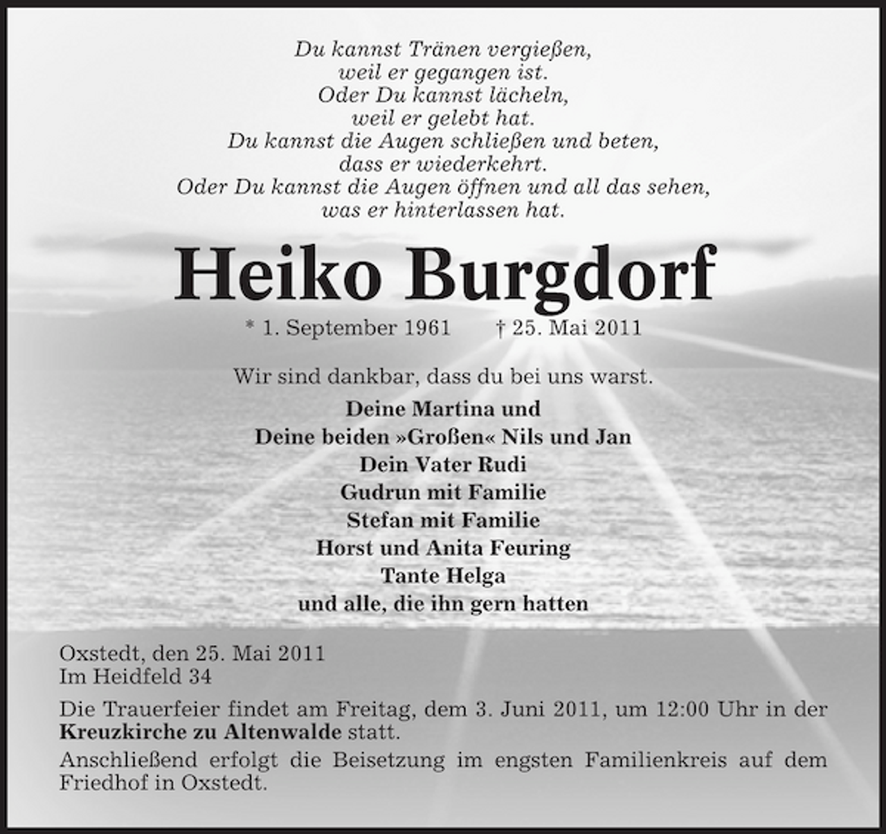 <p>Du kannst Tränen vergießen, weil er gegangen ist. Oder Du kannst lächeln, weil er gelebt hat. Du kannst die Augen schließen und beten, dass er wiederkehrt. Oder Du kannst die Augen öffnen und all das sehen, was er hinterlassen hat.</p><p>Heiko Burgdorf<br />* 1. September 1961 † 25. Mai 2011 Wir sind dankbar, dass du bei uns warst. Deine Martina und Deine beiden »Großen« Nils und Jan Dein Vater Rudi Gudrun mit Familie Stefan mit Familie Horst und Anita Feuring Tante Helga und alle, die ihn gern hatten Oxstedt, den 25. Mai 2011 Im Heidfeld 34 Die Trauerfeier findet am Freitag, dem 3. Juni 2011, um 12:00 Uhr in der Kreuzkirche zu Altenwalde statt. Anschließend erfolgt die Beisetzung im engsten Familienkreis auf dem Friedhof in Oxstedt.</p>
