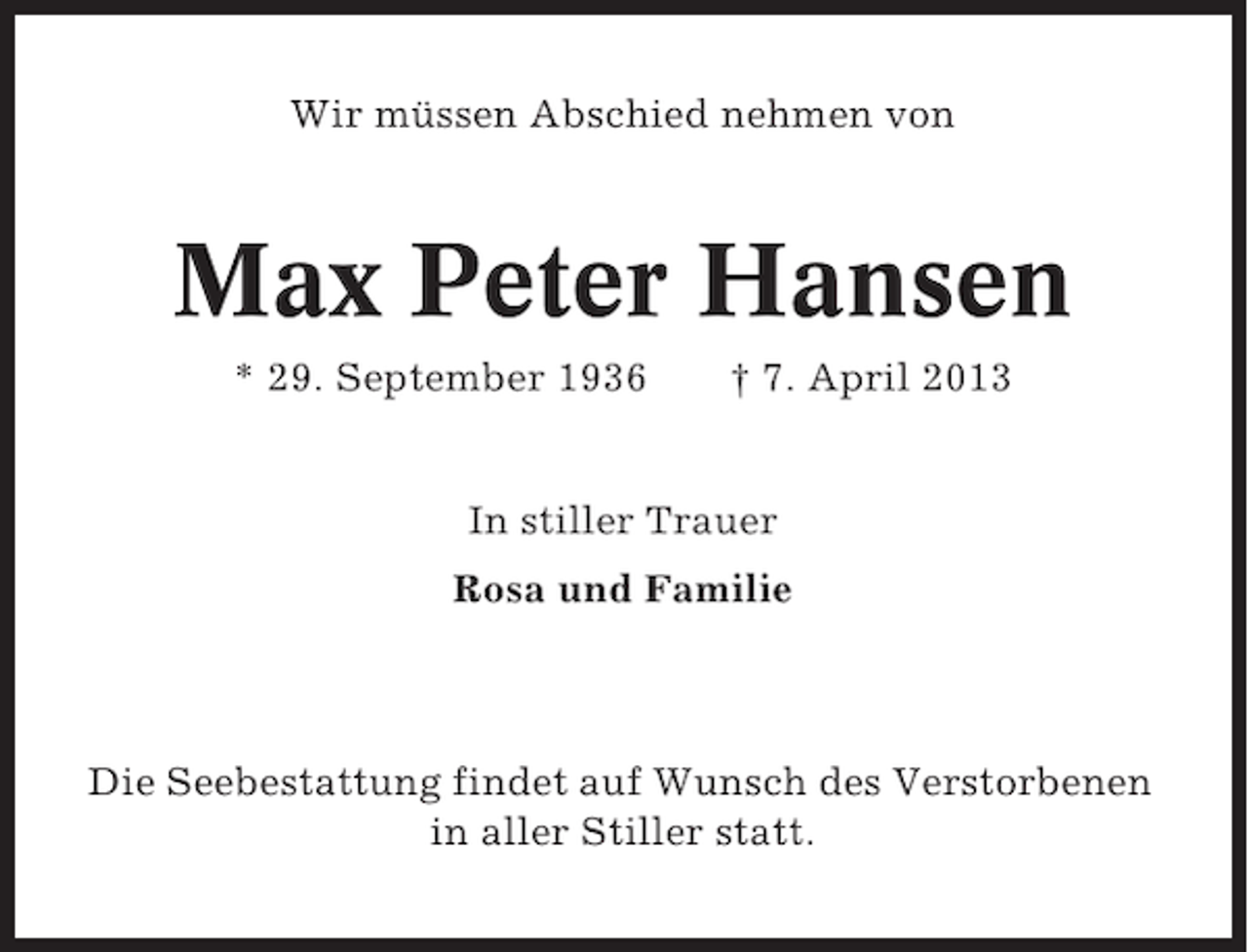 <p>Wir müssen Abschied nehmen von</p><p>Max Peter Hansen<br />* 29. September 1936</p><p>† 7. April 2013</p><p>In stiller Trauer<br />Rosa und Familie</p><p>Die Seebestattung findet auf Wunsch des Verstorbenen<br />in aller Stiller statt.</p>