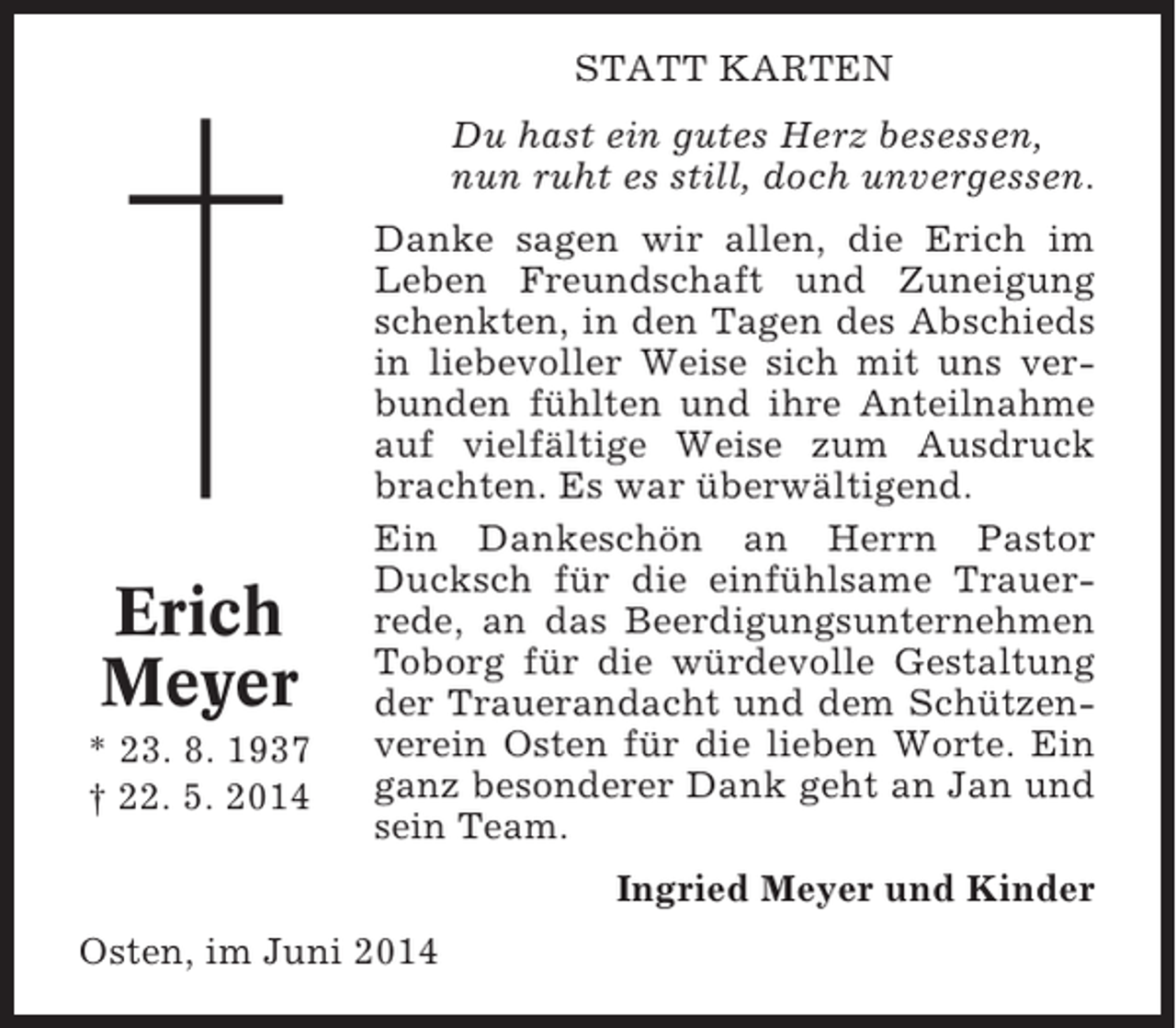 <p>STATT KARTEN<br />Du hast ein gutes Herz besessen,<br />nun ruht es still, doch unvergessen.</p><p>Erich<br />Meyer<br />* 23. 8. 1937<br />† 22. 5. 2014</p><p>Danke sagen wir allen, die Erich im<br />Leben Freundschaft und Zuneigung<br />schenkten, in den Tagen des Abschieds<br />in liebevoller Weise sich mit uns verbunden fühlten und ihre Anteilnahme<br />auf vielfältige Weise zum Ausdruck<br />brachten. Es war überwältigend.<br />Ein Dankeschön an Herrn Pastor<br />Ducksch für die einfühlsame Trauerrede, an das Beerdigungsunternehmen<br />Toborg für die würdevolle Gestaltung<br />der Trauerandacht und dem Schützenverein Osten für die lieben Worte. Ein<br />ganz besonderer Dank geht an Jan und<br />sein Team.<br />Ingried Meyer und Kinder</p><p>Osten, im Juni 2014</p>
