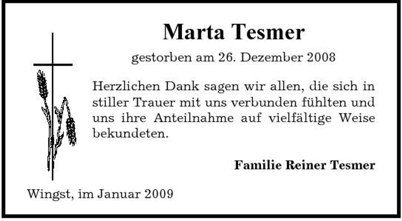 <p>Marta Tesmer<br />gestorben am 26. Dezember 2008 Herzlichen Dank sagen wir allen, die sich in stiller Trauer mit uns verbunden fühlten und uns ihre Anteilnahme auf vielfältige Weise bekundeten. Familie Reiner Tesmer Wingst, im Januar 2009</p>