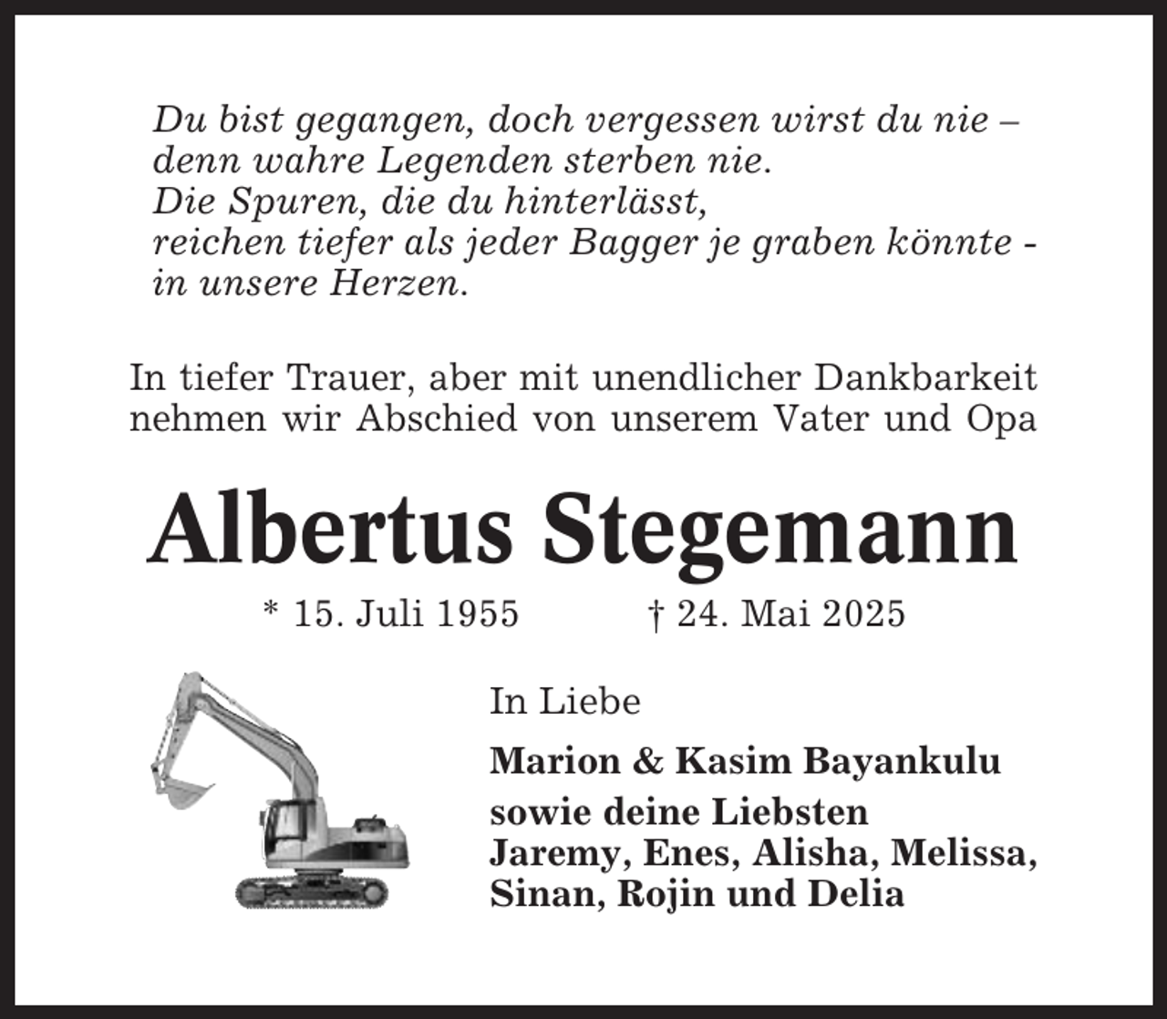 <p>Du bist gegangen, doch vergessen wirst du nie –<br />denn wahre Legenden sterben nie.<br />Die Spuren, die du hinterlässt,<br />reichen tiefer als jeder Bagger je graben könnte in unsere Herzen.<br />In tiefer Trauer, aber mit unendlicher Dankbarkeit<br />nehmen wir Abschied von unserem Vater und Opa</p><p>Albertus Stegemann<br />* 15. Juli 1955</p><p>† 24. Mai 2025</p><p>In Liebe<br />Marion &amp; Kasim Bayankulu<br />sowie deine Liebsten<br />Jaremy, Enes, Alisha, Melissa,<br />Sinan, Rojin und Delia</p>