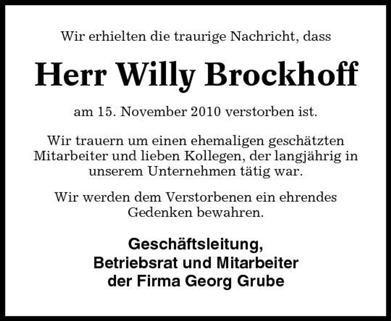 <p>Wir erhielten die traurige Nachricht, dass</p><p>Herr Willy Brockhoff<br />am 15. November 2010 verstorben ist. Wir trauern um einen ehemaligen geschätzten Mitarbeiter und lieben Kollegen, der langjährig in unserem Unternehmen tätig war. Wir werden dem Verstorbenen ein ehrendes Gedenken bewahren.</p><p>Geschäftsleitung, Betriebsrat und Mitarbeiter der Firma Georg Grube</p>