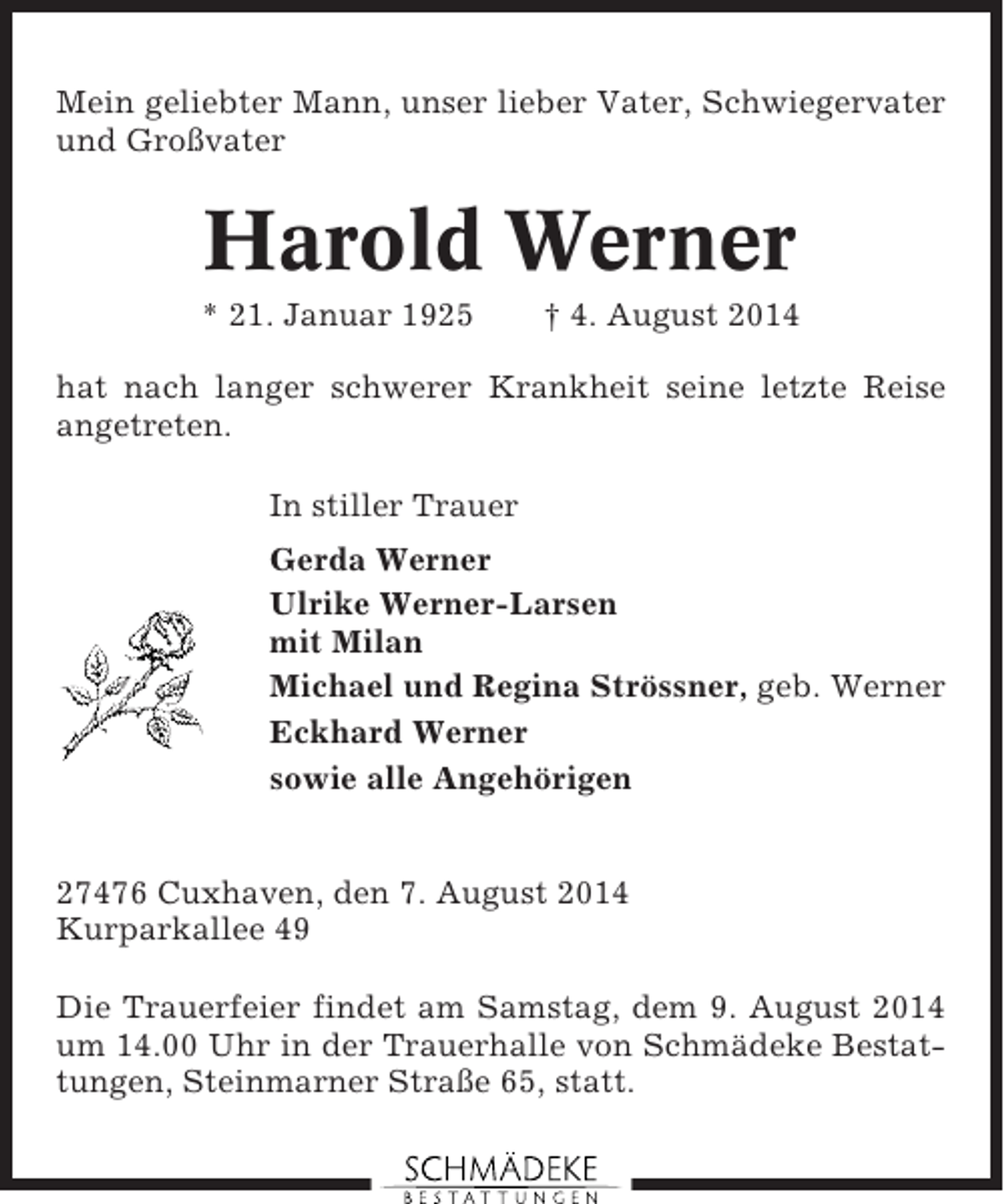 <p>Mein geliebter Mann, unser lieber Vater, Schwiegervater<br />und Großvater</p><p>Harold Werner<br />* 21. Januar 1925</p><p>† 4. August 2014</p><p>hat nach langer schwerer Krankheit seine letzte Reise<br />angetreten.<br />In stiller Trauer<br />Gerda Werner<br />Ulrike Werner-Larsen<br />mit Milan<br />Michael und Regina Strössner, geb. Werner<br />Eckhard Werner<br />sowie alle Angehörigen</p><p>27476 Cuxhaven, den 7. August 2014<br />Kurparkallee 49<br />Die Trauerfeier findet am Samstag, dem 9. August 2014<br />um 14.00 Uhr in der Trauerhalle von Schmädeke Bestattungen, Steinmarner Straße 65, statt.</p>