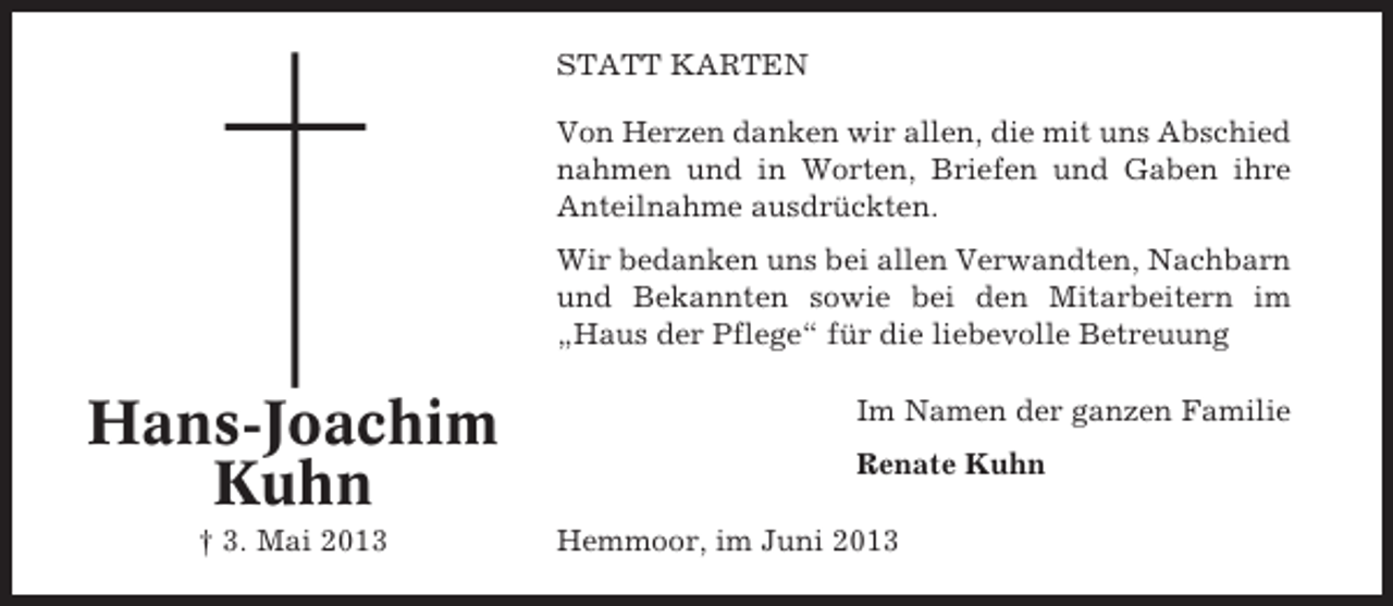 <p>STATT KARTEN<br />Von Herzen danken wir allen, die mit uns Abschied<br />nahmen und in Worten, Briefen und Gaben ihre<br />Anteilnahme ausdrückten.<br />Wir bedanken uns bei allen Verwandten, Nachbarn<br />und Bekannten sowie bei den Mitarbeitern im<br />„Haus der Pflege“ für die liebevolle Betreuung</p><p>Hans-Joachim<br />Kuhn<br />† 3. Mai 2013</p><p>Im Namen der ganzen Familie<br />Renate Kuhn<br />Hemmoor, im Juni 2013</p>
