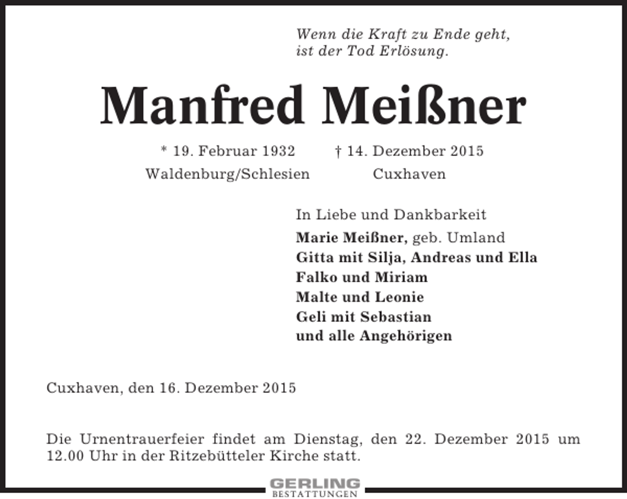 <p>Wenn die Kraft zu Ende geht,<br />ist der Tod Erlösung.</p><p>Manfred Meißner<br />* 19. Februar 1932<br />Waldenburg/Schlesien</p><p> 14. Dezember 2015<br />Cuxhaven</p><p>In Liebe und Dankbarkeit<br />Marie Meißner, geb. Umland<br />Gitta mit Silja, Andreas und Ella<br />Falko und Miriam<br />Malte und Leonie<br />Geli mit Sebastian<br />und alle Angehörigen<br />Cuxhaven, den 16. Dezember 2015<br />Die Urnentrauerfeier findet am Dienstag, den 22. Dezember 2015 um<br />12.00 Uhr in der Ritzebütteler Kirche statt.<br />BESTATTUNGEN</p>