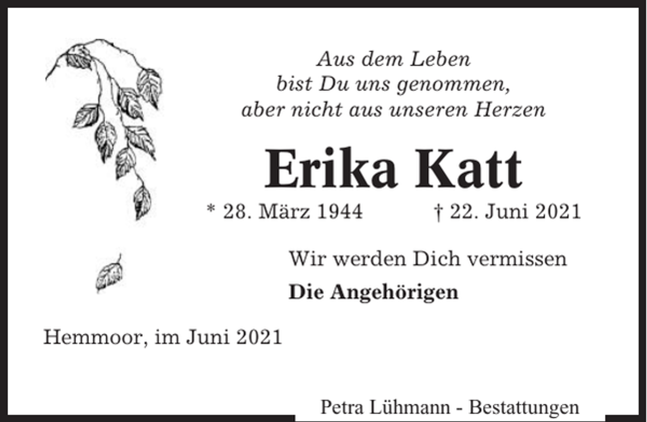 <p>Aus dem Leben<br />bist Du uns genommen,<br />aber nicht aus unseren Herzen</p><p>Erika Katt<br />* 28. März 1944</p><p>† 22. Juni 2021</p><p>Wir werden Dich vermissen<br />Die Angehörigen<br />Hemmoor, im Juni 2021<br />Petra Lühmann - Bestattungen</p>