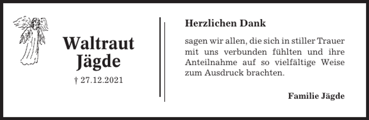 <p>Herzlichen Dank</p><p>Waltraut<br />Jägde<br />† 27.12.2021</p><p>sagen wir allen, die sich in stiller Trauer<br />mit uns verbunden fühlten und ihre<br />Anteilnahme auf so vielfältige Weise<br />zum Ausdruck brachten.<br />Familie Jägde</p>