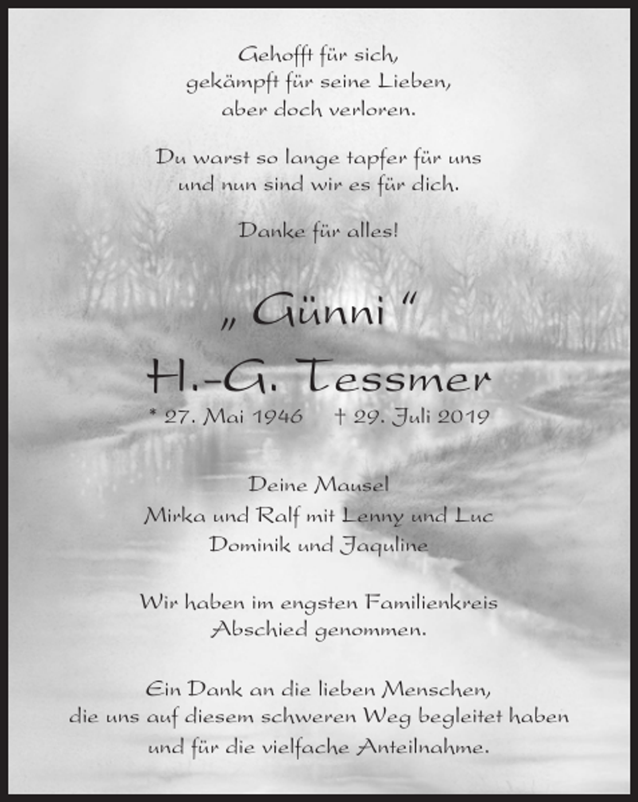 <p>Gehofft für sich,<br />gekämpft für seine Lieben,<br />aber doch verloren.<br />Du warst so lange tapfer für uns<br />und nun sind wir es für dich.<br />Danke für alles!</p><p>„ Günni “<br />H.-G. Tessmer<br />* 27. Mai 1946</p><p>† 29. Juli 2019</p><p>Deine Mausel<br />Mirka und Ralf mit Lenny und Luc<br />Dominik und Jaquline<br />Wir haben im engsten Familienkreis<br />Abschied genommen.<br />Ein Dank an die lieben Menschen,<br />die uns auf diesem schweren Weg begleitet haben<br />und für die vielfache Anteilnahme.</p>