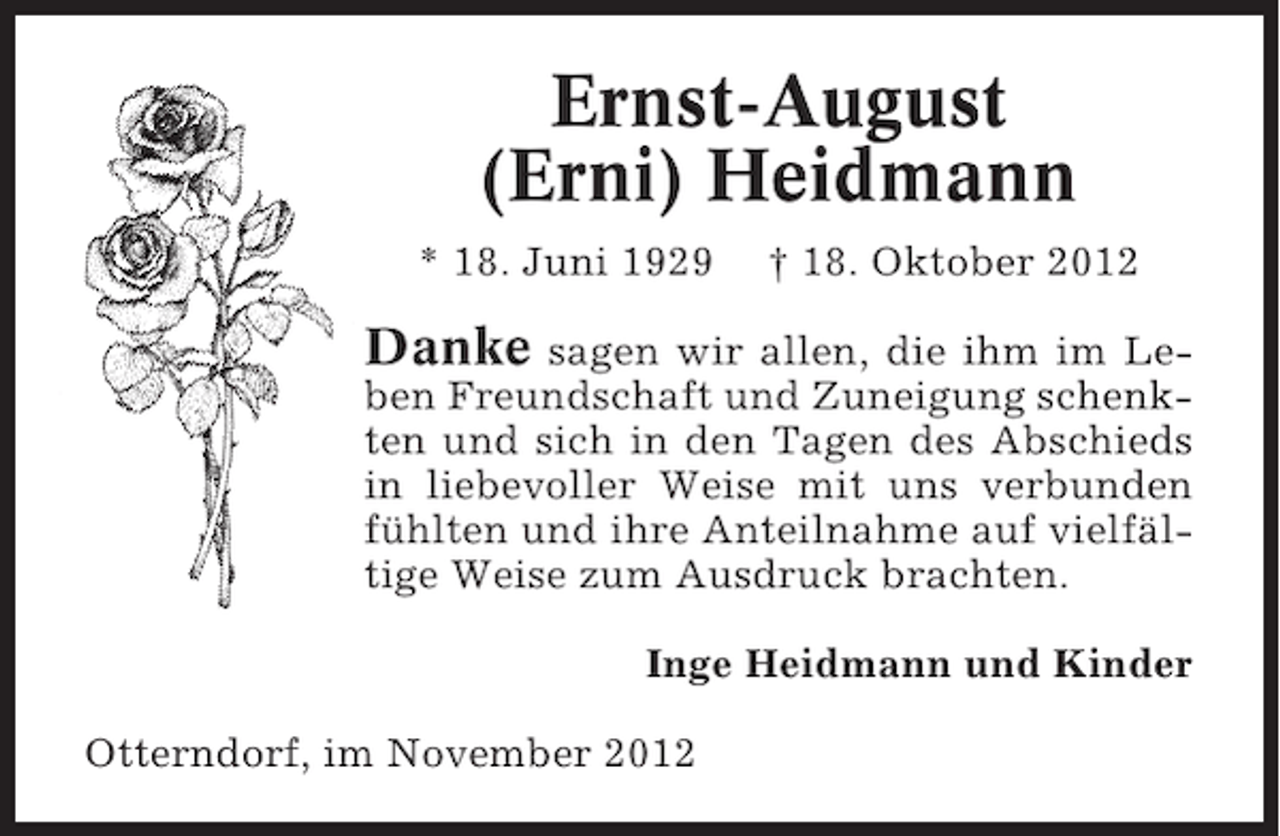 <p>Ernst-August<br />(Erni) Heidmann<br />* 18. Juni 1929</p><p>† 18. Oktober 2012</p><p>Danke</p><p>sagen wir allen, die ihm im Leben Freundschaft und Zuneigung schenkten und sich in den Tagen des Abschieds<br />in liebevoller Weise mit uns verbunden<br />fühlten und ihre Anteilnahme auf vielfältige Weise zum Ausdruck brachten.<br />Inge Heidmann und Kinder<br />Otterndorf, im November 2012</p>