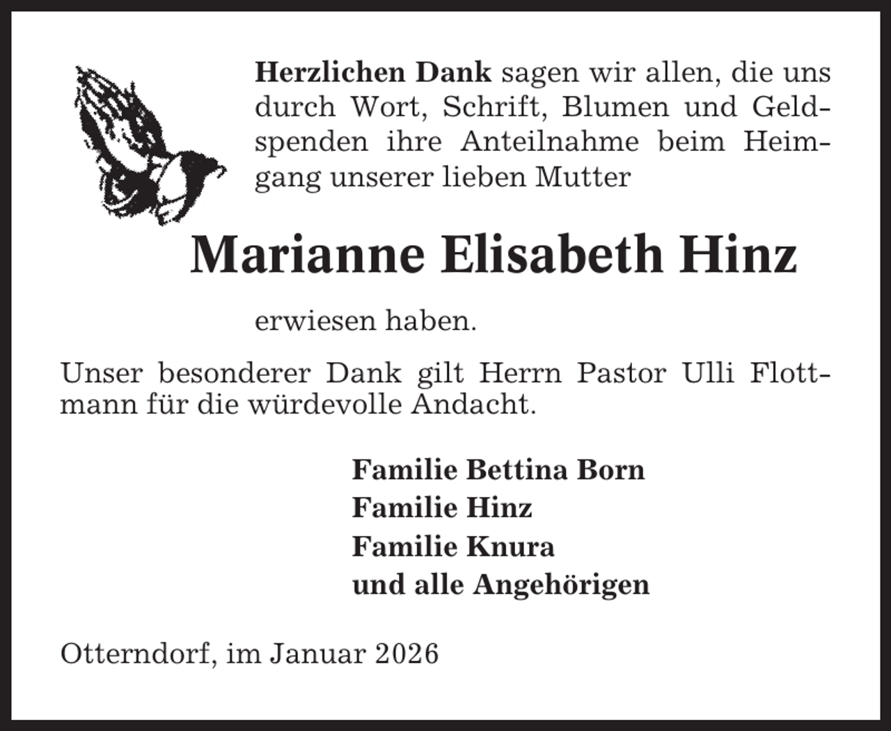 <p>Herzlichen Dank sagen wir allen, die uns<br />durch Wort, Schrift, Blumen und Geldspenden ihre Anteilnahme beim Heimgang unserer lieben Mutter</p><p>Marianne Elisabeth Hinz<br />erwiesen haben.<br />Unser besonderer Dank gilt Herrn Pastor Ulli Flottmann für die würdevolle Andacht.<br />Familie Bettina Born<br />Familie Hinz<br />Familie Knura<br />und alle Angehörigen<br />Otterndorf, im Januar 2026</p>