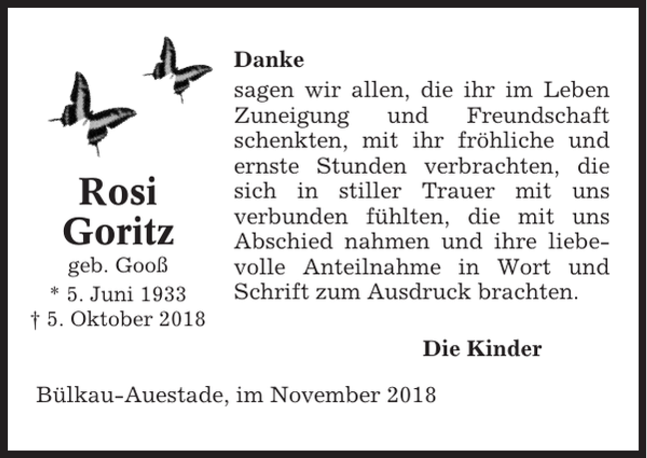 <p>Rosi<br />Goritz<br />geb. Gooß<br />* 5. Juni 1933<br />† 5. Oktober 2018</p><p>Danke<br />sagen wir allen, die ihr im Leben<br />Zuneigung<br />und<br />Freundschaft<br />schenkten, mit ihr fröhliche und<br />ernste Stunden verbrachten, die<br />sich in stiller Trauer mit uns<br />verbunden fühlten, die mit uns<br />Abschied nahmen und ihre liebevolle Anteilnahme in Wort und<br />Schrift zum Ausdruck brachten.<br />Die Kinder</p><p>Bülkau-Auestade, im November 2018</p>