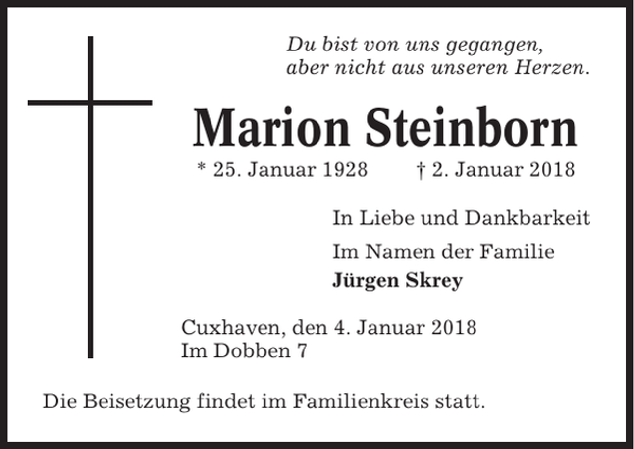 <p>Du bist von uns gegangen,<br />aber nicht aus unseren Herzen.</p><p>Marion Steinborn<br />* 25. Januar 1928</p><p>† 2. Januar 2018</p><p>In Liebe und Dankbarkeit<br />Im Namen der Familie<br />Jürgen Skrey<br />Cuxhaven, den 4. Januar 2018<br />Im Dobben 7<br />Die Beisetzung findet im Familienkreis statt.</p>