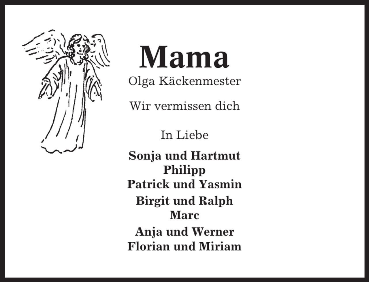 <p>Mama<br />Olga Käckenmester<br />Wir vermissen dich<br />In Liebe<br />Sonja und Hartmut<br />Philipp<br />Patrick und Yasmin<br />Birgit und Ralph<br />Marc<br />Anja und Werner<br />Florian und Miriam</p>