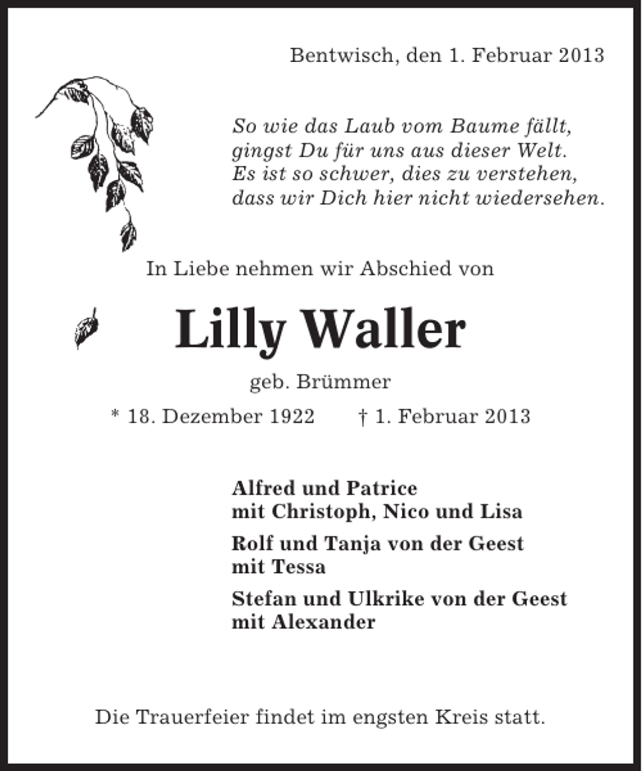 <p>Bentwisch, den 1. Februar 2013<br />So wie das Laub vom Baume fällt,<br />gingst Du für uns aus dieser Welt.<br />Es ist so schwer, dies zu verstehen,<br />dass wir Dich hier nicht wiedersehen.<br />In Liebe nehmen wir Abschied von</p><p>Lilly Waller<br />geb. Brümmer<br />* 18. Dezember 1922</p><p>† 1. Februar 2013</p><p>Alfred und Patrice<br />mit Christoph, Nico und Lisa<br />Rolf und Tanja von der Geest<br />mit Tessa<br />Stefan und Ulkrike von der Geest<br />mit Alexander</p><p>Die Trauerfeier findet im engsten Kreis statt.</p>