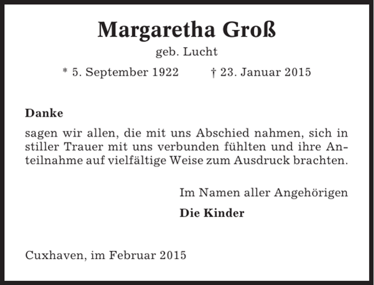 <p>Margaretha Groß<br />geb. Lucht<br />* 5. September 1922</p><p>† 23. Januar 2015</p><p>Danke<br />sagen wir allen, die mit uns Abschied nahmen, sich in<br />stiller Trauer mit uns verbunden fühlten und ihre Anteilnahme auf vielfältige Weise zum Ausdruck brachten.<br />Im Namen aller Angehörigen<br />Die Kinder</p><p>Cuxhaven, im Februar 2015</p>