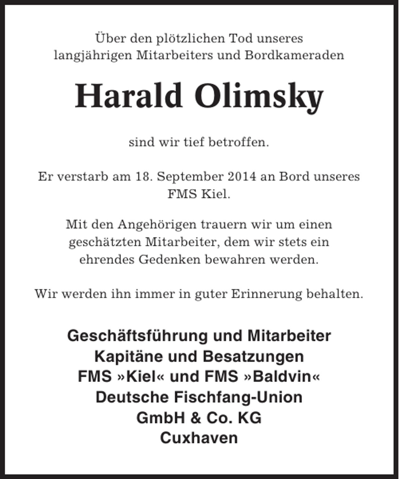 <p>Über den plötzlichen Tod unseres<br />langjährigen Mitarbeiters und Bordkameraden</p><p>Harald Olimsky<br />sind wir tief betroffen.<br />Er verstarb am 18. September 2014 an Bord unseres<br />FMS Kiel.<br />Mit den Angehörigen trauern wir um einen<br />geschätzten Mitarbeiter, dem wir stets ein<br />ehrendes Gedenken bewahren werden.<br />Wir werden ihn immer in guter Erinnerung behalten.</p><p>Geschäftsführung und Mitarbeiter<br />Kapitäne und Besatzungen<br />FMS »Kiel« und FMS »Baldvin«<br />Deutsche Fischfang-Union<br />GmbH &amp; Co. KG<br />Cuxhaven</p>