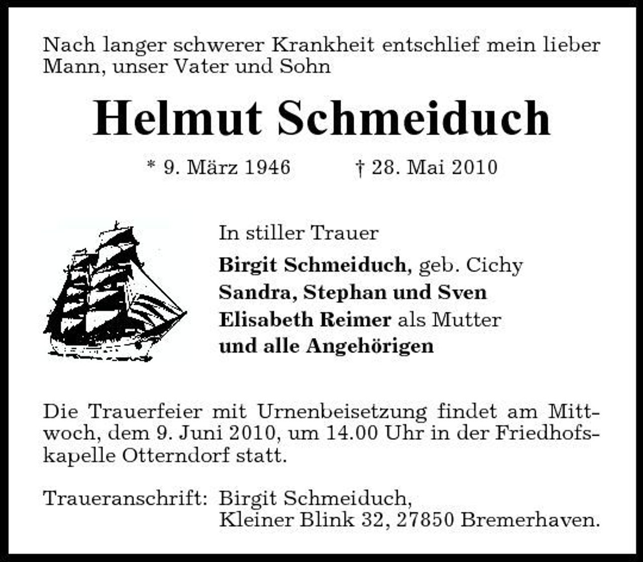 <p>Nach langer schwerer Krankheit entschlief mein lieber Mann, unser Vater und Sohn</p><p>Helmut Schmeiduch<br />* 9. März 1946 † 28. Mai 2010 In stiller Trauer Birgit Schmeiduch, geb. Cichy Sandra, Stephan und Sven Elisabeth Reimer als Mutter und alle Angehörigen Die Trauerfeier mit Urnenbeisetzung findet am Mittwoch, dem 9. Juni 2010, um 14.00 Uhr in der Friedhofskapelle Otterndorf statt. Traueranschrift: Birgit Schmeiduch, Kleiner Blink 32, 27850 Bremerhaven.</p>