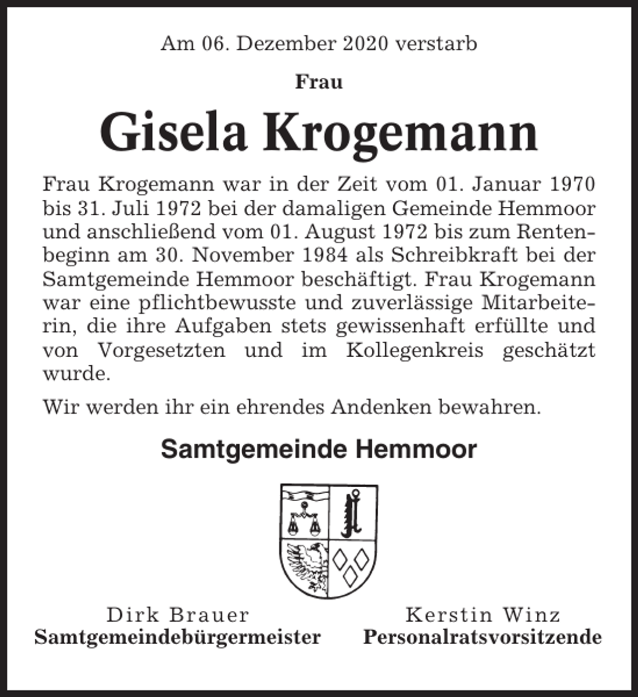 <p>Am 06. Dezember 2020 verstarb<br />Frau</p><p>Gisela Krogemann<br />Frau Krogemann war in der Zeit vom 01. Januar 1970<br />bis 31. Juli 1972 bei der damaligen Gemeinde Hemmoor<br />und anschließend vom 01. August 1972 bis zum Rentenbeginn am 30. November 1984 als Schreibkraft bei der<br />Samtgemeinde Hemmoor beschäftigt. Frau Krogemann<br />war eine pflichtbewusste und zuverlässige Mitarbeiterin, die ihre Aufgaben stets gewissenhaft erfüllte und<br />von Vorgesetzten und im Kollegenkreis geschätzt<br />wurde.<br />Wir werden ihr ein ehrendes Andenken bewahren.</p><p>Samtgemeinde Hemmoor</p><p>Dirk Brauer<br />Samtgemeindebürgermeister</p><p>Kerstin Winz<br />Personalratsvorsitzende</p>