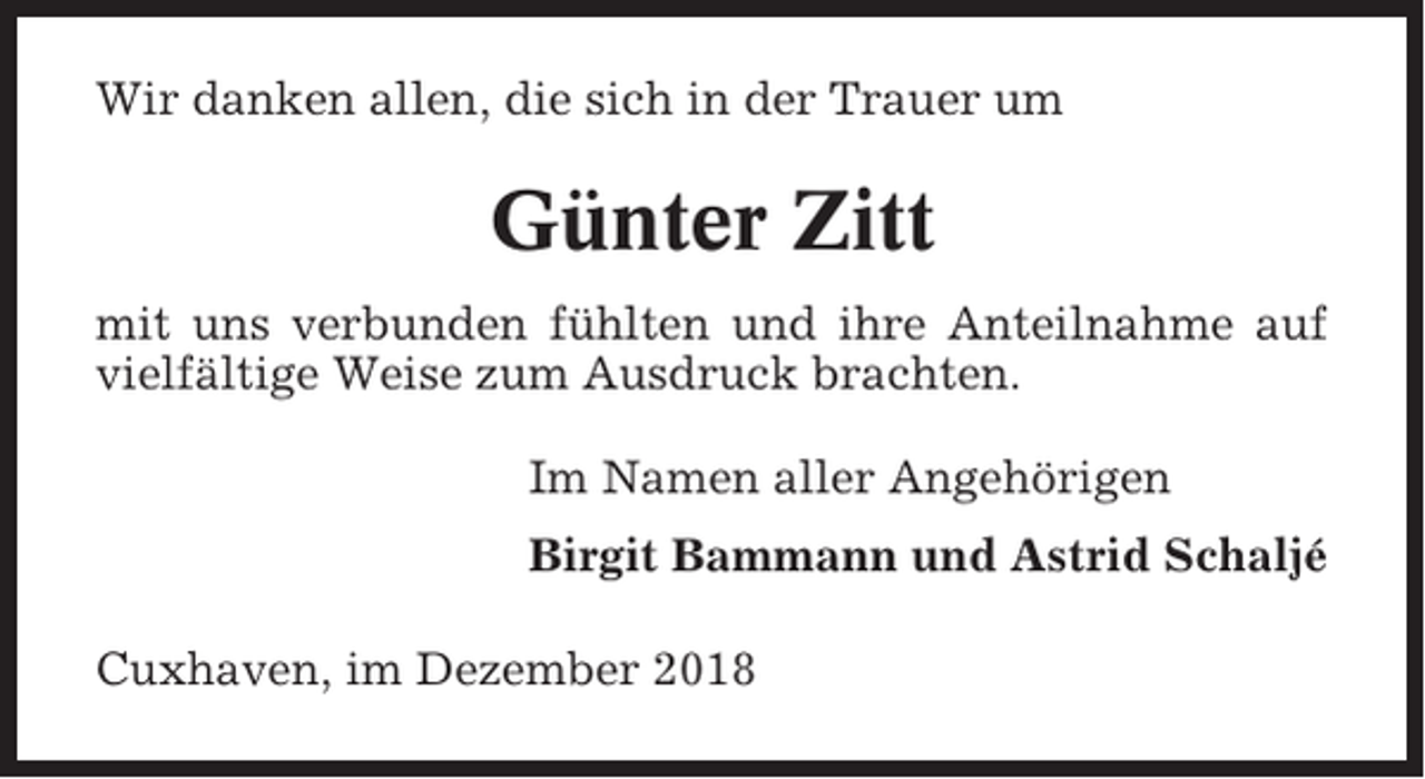 <p>Wir danken allen, die sich in der Trauer um</p><p>Günter Zitt<br />mit uns verbunden fühlten und ihre Anteilnahme auf<br />vielfältige Weise zum Ausdruck brachten.<br />Im Namen aller Angehörigen<br />Birgit Bammann und Astrid Schaljé<br />Cuxhaven, im Dezember 2018</p>