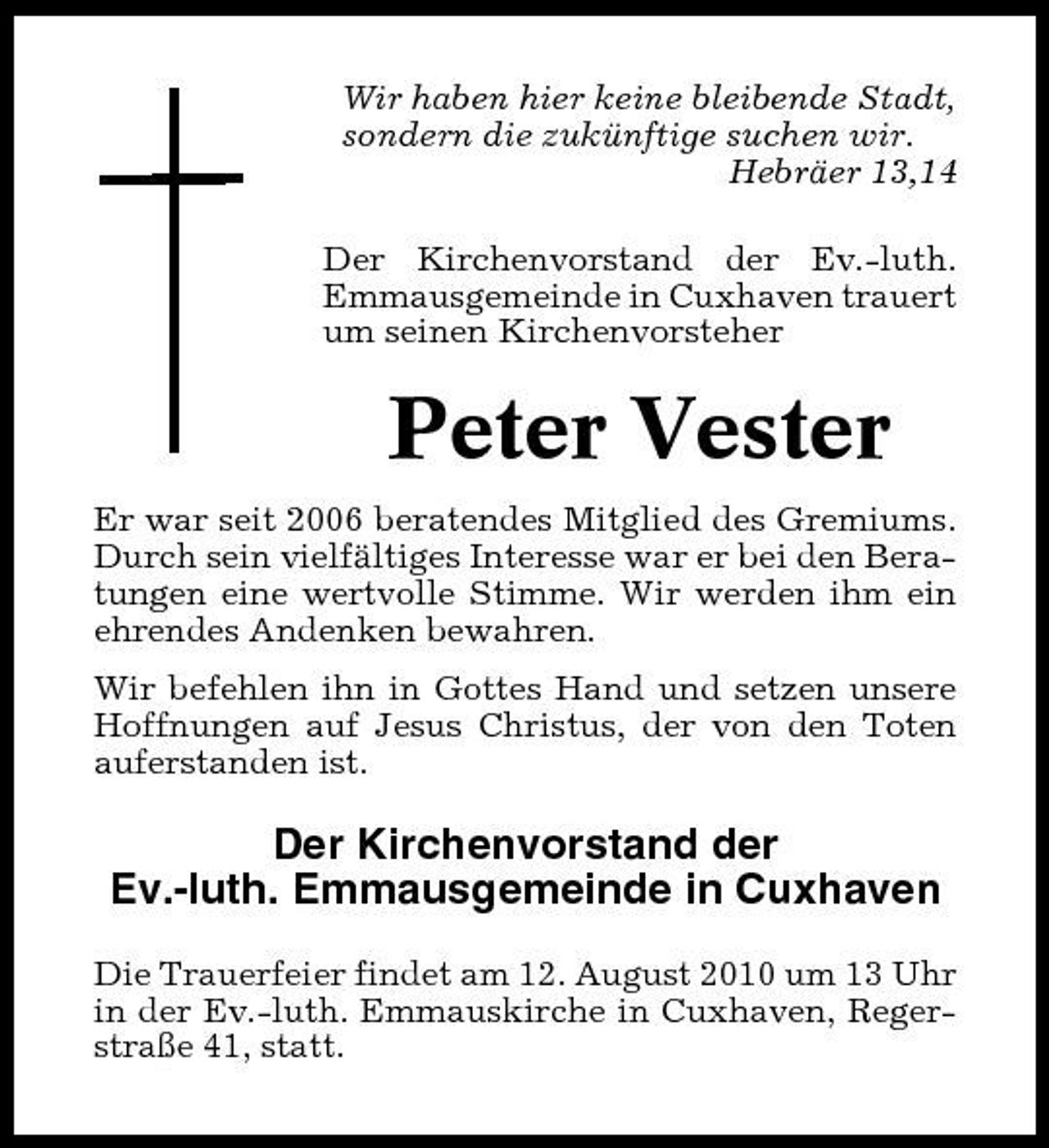 <p>Wir haben hier keine bleibende Stadt, sondern die zukünftige suchen wir. Hebräer 13,14 Der Kirchenvorstand der Ev.-luth. Emmausgemeinde in Cuxhaven trauert um seinen Kirchenvorsteher</p><p>Peter Vester<br />Er war seit 2006 beratendes Mitglied des Gremiums. Durch sein vielfältiges Interesse war er bei den Beratungen eine wertvolle Stimme. Wir werden ihm ein ehrendes Andenken bewahren. Wir befehlen ihn in Gottes Hand und setzen unsere Hoffnungen auf Jesus Christus, der von den Toten auferstanden ist.</p><p>Der Kirchenvorstand der Ev.-luth. Emmausgemeinde in Cuxhaven<br />Die Trauerfeier findet am 12. August 2010 um 13 Uhr in der Ev.-luth. Emmauskirche in Cuxhaven, Regerstraße 41, statt.</p>