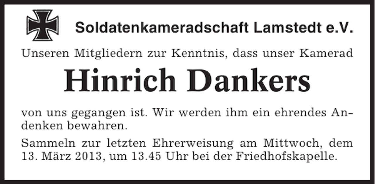<p>Soldatenkameradschaft Lamstedt e.V.<br />Unseren Mitgliedern zur Kenntnis, dass unser Kamerad</p><p>Hinrich Dankers<br />von uns gegangen ist. Wir werden ihm ein ehrendes Andenken bewahren.<br />Sammeln zur letzten Ehrerweisung am Mittwoch, dem<br />13. März 2013, um 13.45 Uhr bei der Friedhofskapelle.</p>