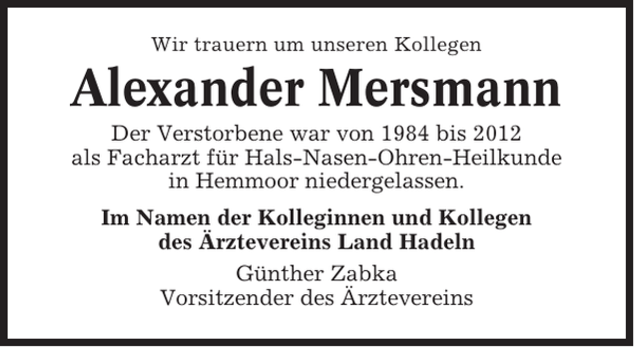 <p>Wir trauern um unseren Kollegen</p><p>Alexander Mersmann<br />Der Verstorbene war von 1984 bis 2012<br />als Facharzt für Hals-Nasen-Ohren-Heilkunde<br />in Hemmoor niedergelassen.<br />Im Namen der Kolleginnen und Kollegen<br />des Ärztevereins Land Hadeln<br />Günther Zabka<br />Vorsitzender des Ärztevereins</p>