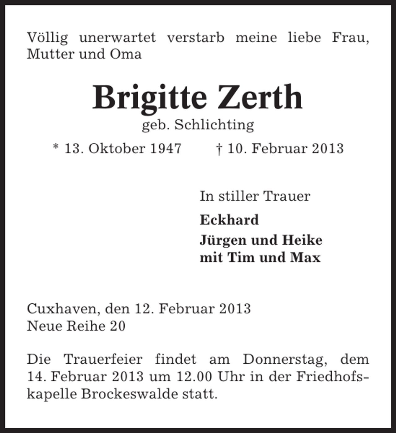 <p>Völlig unerwartet verstarb meine liebe Frau,<br />Mutter und Oma</p><p>Brigitte Zerth<br />geb. Schlichting<br />* 13. Oktober 1947</p><p>† 10. Februar 2013<br />In stiller Trauer<br />Eckhard<br />Jürgen und Heike<br />mit Tim und Max</p><p>Cuxhaven, den 12. Februar 2013<br />Neue Reihe 20<br />Die Trauerfeier findet am Donnerstag, dem<br />14. Februar 2013 um 12.00 Uhr in der Friedhofskapelle Brockeswalde statt.</p>