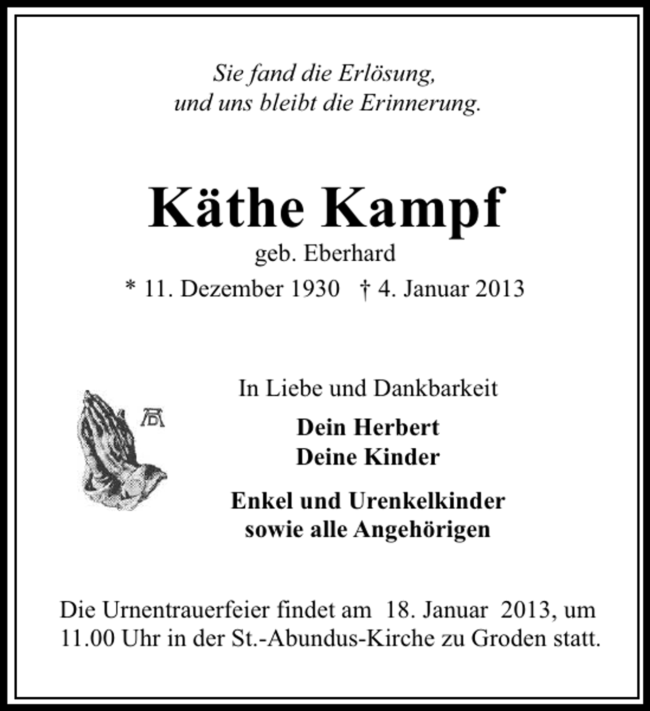 <p>Sie fand die Erlösung,<br />und uns bleibt die Erinnerung.</p><p>Käthe Kampf</p><p>geb. Eberhard<br />* 11. Dezember 1930 † 4. Januar 2013</p><p>In Liebe und Dankbarkeit<br />Dein Herbert<br />Deine Kinder<br />Enkel und Urenkelkinder<br />sowie alle Angehörigen<br />Die Urnentrauerfeier findet am 18. Januar 2013, um<br />11.00 Uhr in der St.-Abundus-Kirche zu Groden statt.</p>