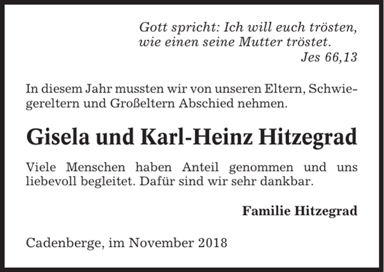 <p>Gott spricht: Ich will euch trösten,<br />wie einen seine Mutter tröstet.<br />Jes 66,13<br />In diesem Jahr mussten wir von unseren Eltern, Schwiegereltern und Großeltern Abschied nehmen.</p><p>Gisela und Karl-Heinz Hitzegrad<br />Viele Menschen haben Anteil genommen und uns<br />liebevoll begleitet. Dafür sind wir sehr dankbar.</p><p>Familie Hitzegrad<br />Cadenberge, im November 2018</p>