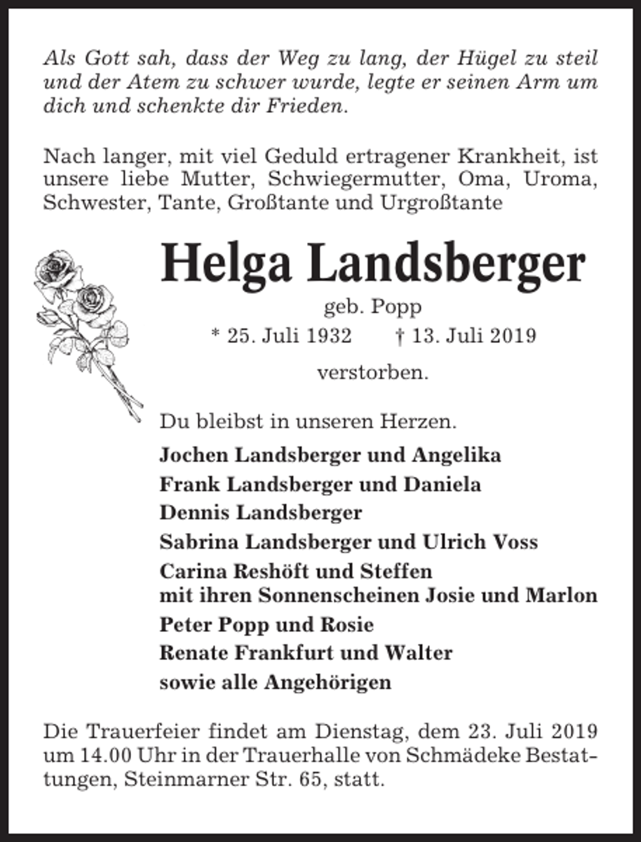 <p>Als Gott sah, dass der Weg zu lang, der Hügel zu steil<br />und der Atem zu schwer wurde, legte er seinen Arm um<br />dich und schenkte dir Frieden.<br />Nach langer, mit viel Geduld ertragener Krankheit, ist<br />unsere liebe Mutter, Schwiegermutter, Oma, Uroma,<br />Schwester, Tante, Großtante und Urgroßtante</p><p>Helga Landsberger<br />geb. Popp<br />* 25. Juli 1932<br />† 13. Juli 2019<br />verstorben.<br />Du bleibst in unseren Herzen.<br />Jochen Landsberger und Angelika<br />Frank Landsberger und Daniela<br />Dennis Landsberger<br />Sabrina Landsberger und Ulrich Voss<br />Carina Reshöft und Steffen<br />mit ihren Sonnenscheinen Josie und Marlon<br />Peter Popp und Rosie<br />Renate Frankfurt und Walter<br />sowie alle Angehörigen<br />Die Trauerfeier findet am Dienstag, dem 23. Juli 2019<br />um 14.00 Uhr in der Trauerhalle von Schmädeke Bestattungen, Steinmarner Str. 65, statt.</p>