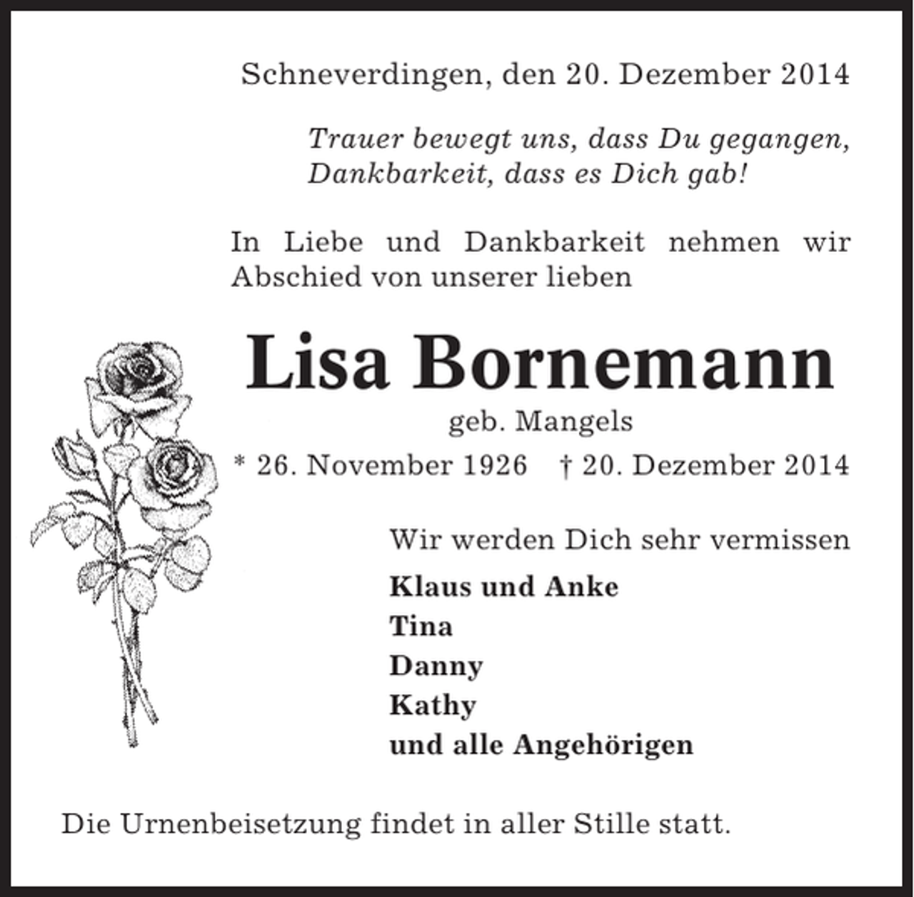 <p>Schneverdingen, den 20. Dezember 2014<br />Trauer bewegt uns, dass Du gegangen,<br />Dankbarkeit, dass es Dich gab!<br />In Liebe und Dankbarkeit nehmen wir<br />Abschied von unserer lieben</p><p>Lisa Bornemann<br />geb. Mangels<br />* 26. November 1926 † 20. Dezember 2014<br />Wir werden Dich sehr vermissen<br />Klaus und Anke<br />Tina<br />Danny<br />Kathy<br />und alle Angehörigen<br />Die Urnenbeisetzung findet in aller Stille statt.</p>