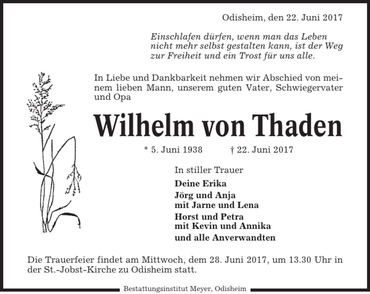 <p>Odisheim, den 22. Juni 2017<br />Einschlafen dürfen, wenn man das Leben<br />nicht mehr selbst gestalten kann, ist der Weg<br />zur Freiheit und ein Trost für uns alle.<br />In Liebe und Dankbarkeit nehmen wir Abschied von meinem lieben Mann, unserem guten Vater, Schwiegervater<br />und Opa</p><p>Wilhelm von Thaden<br />* 5. Juni 1938</p><p>† 22. Juni 2017</p><p>In stiller Trauer<br />Deine Erika<br />Jörg und Anja<br />mit Jarne und Lena<br />Horst und Petra<br />mit Kevin und Annika<br />und alle Anverwandten<br />Die Trauerfeier findet am Mittwoch, dem 28. Juni 2017, um 13.30 Uhr in<br />der St.-Jobst-Kirche zu Odisheim statt.<br />Bestattungsinstitut Meyer, Odisheim</p>