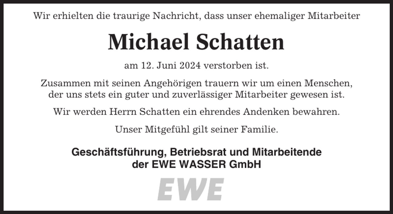<p>Wir erhielten die traurige Nachricht, dass unser ehemaliger Mitarbeiter</p><p>Michael Schatten<br />am 12. Juni 2024 verstorben ist.<br />Zusammen mit seinen Angehörigen trauern wir um einen Menschen,<br />der uns stets ein guter und zuverlässiger Mitarbeiter gewesen ist.<br />Wir werden Herrn Schatten ein ehrendes Andenken bewahren.<br />Unser Mitgefühl gilt seiner Familie.</p><p>Geschäftsführung, Betriebsrat und Mitarbeitende<br />der EWE WASSER GmbH</p>